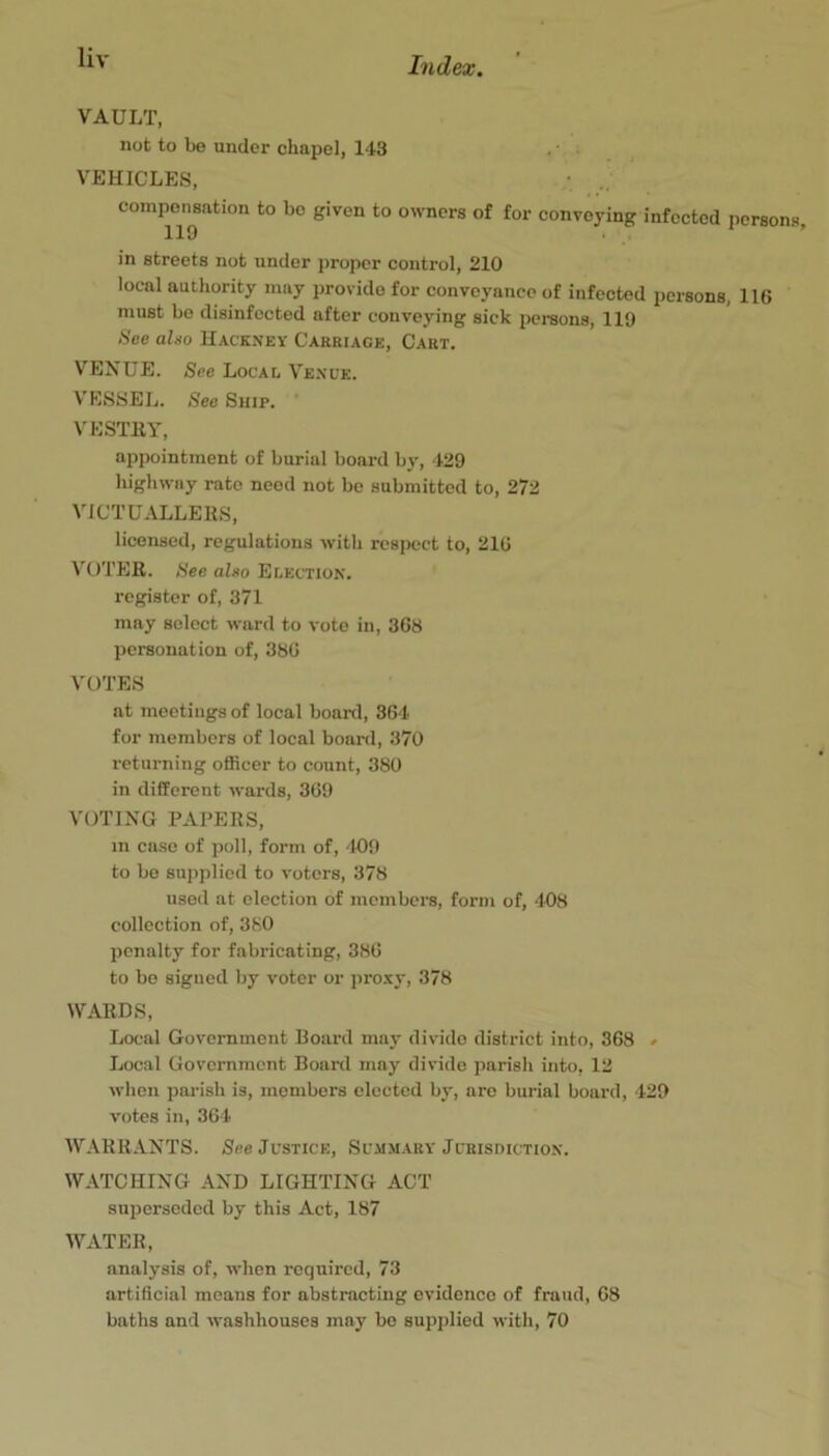 VAULT, not to be under chapel, 143 . ■ VEHICLES, compensation to bo given to owners of for convoying infected persons, 110 • in streets not under proper control, 210 local authority may provide for conveyance of infected persons, 116 must bo disinfected after conveying sick persons, 119 See algo Hacknev Carriage, Cart. VENUE. See Local Ve.nue. V'ESSEL. See Snip. ’ VESTllY, appointment of burial board by, 429 highway rate need not be submitted to, 272 VICTUALLERS, licensed, regulations with respect to, 216 VOTER. See aho Election. register of, 371 may select ward to vote in, 368 personation of, 386 VOTES at mootings of local board, 364 for members of local board, 370 returning officer to count, 380 in different wards, 369 VOTING PAPERS, in case of poll, form of, '109 to be supplied to voters, 378 used at election of members, form of, 408 collection of, 3K0 penalty for fabricating, 386 to bo signed by voter or pro.xy, 378 WARDS, Local Government Board may divide district into, 368 » Local Government Board may divide parish into, 12 when parish is, members elected by, are burial board, 429 votes in, 364 WARR ANTS. See Justice, Summary Jurisdiction. WATCHING AND LIGHTING ACT superseded by this Act, 187 WATER, analysis of, when required, 73 artificial moans for abstracting evidence of fraud, 68 baths and washhouses may be supplied with, 70