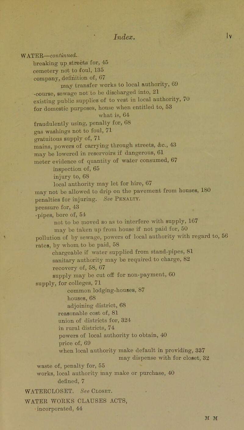 W ATER—continued. breaking up.streets for, 45 cemetery not to foul, 135 company, definition of, 67 may transfer works to local autbority, 69 -course, sowage not to be discharged into, 21 existing public supplies of to vest in local authority, 70 for domestic purposes, house when entitled to, 53 what is, 64 fraudulently using, penalty for, 68 gas washings not to foul, 71 gratuitous supply of, 71 mains, powers of carrying through streets, &c., 43 may be lowered in reservoirs if dangerous, 61 meter evidence of quantity of water consumed, 6/ inspection of, 65 injury to, 68 local authority may let for hire, 67 may not be allowed to drip on the pavement from houses, 180 penalties for injuring. See Penalty. pressure for, 43 -pipes, boro of, 54 not to be inoved so as to interfere with supply, 167 may be taken up from house if not paid for, 50 pollution of by sewage, powers of local authority with regard to, rates, by whom to be paid, 58 chargeable if water supplied from stand-pipes, 81 sanitary authority may be required to charge, 82 recovery of, 58, 67 supply may be out off for non-payment, 60 supply, for colleges, 71 common lodging-houses, 87 houses, 68 adjoining district, 68 reasonable cost of, 81 union of districts for, 324 in rural districts, 74 powers of local authority to obtain, 40 price of, 69 when local authority make default in providing, 337 may dispense with for closet, 32 waste of, penalty for, 55 works, local authority may make or purchase, 40 defined, 7 WATERCLOSET. See Closet. WATER WORKS CLAUSES ACTS, ’incorporated, 44 M M