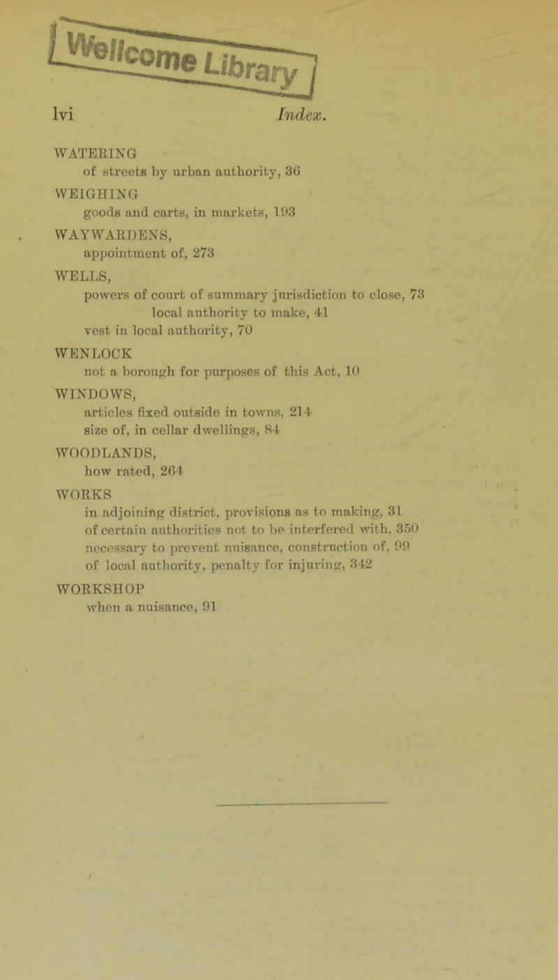 WATERING of streets by urban authority, 36 WEIGHING goods and carts, in markets, 103 WAYWARDENS, appointment of, 273 WELLS, powers of court of summary jurisdiction to close, 73 local authority to jnake, 41 vest in local authority, 70 WENLOCK not a borough for purposes of this Act, 10 WINDOWS, articles fixed outside in towns, 214 size of, in cellar dwellings, SI- WOODLANDS, how rated, 264 WORKS in adjoining district, provisions ns to making, 31 of certain authorities not to be interfered wth, 350 necessary to prevent nuisance, construction of, 00 of local authority, pcnaltj' for injuring, 3-42 WORKSHOP when a nuisance, 01