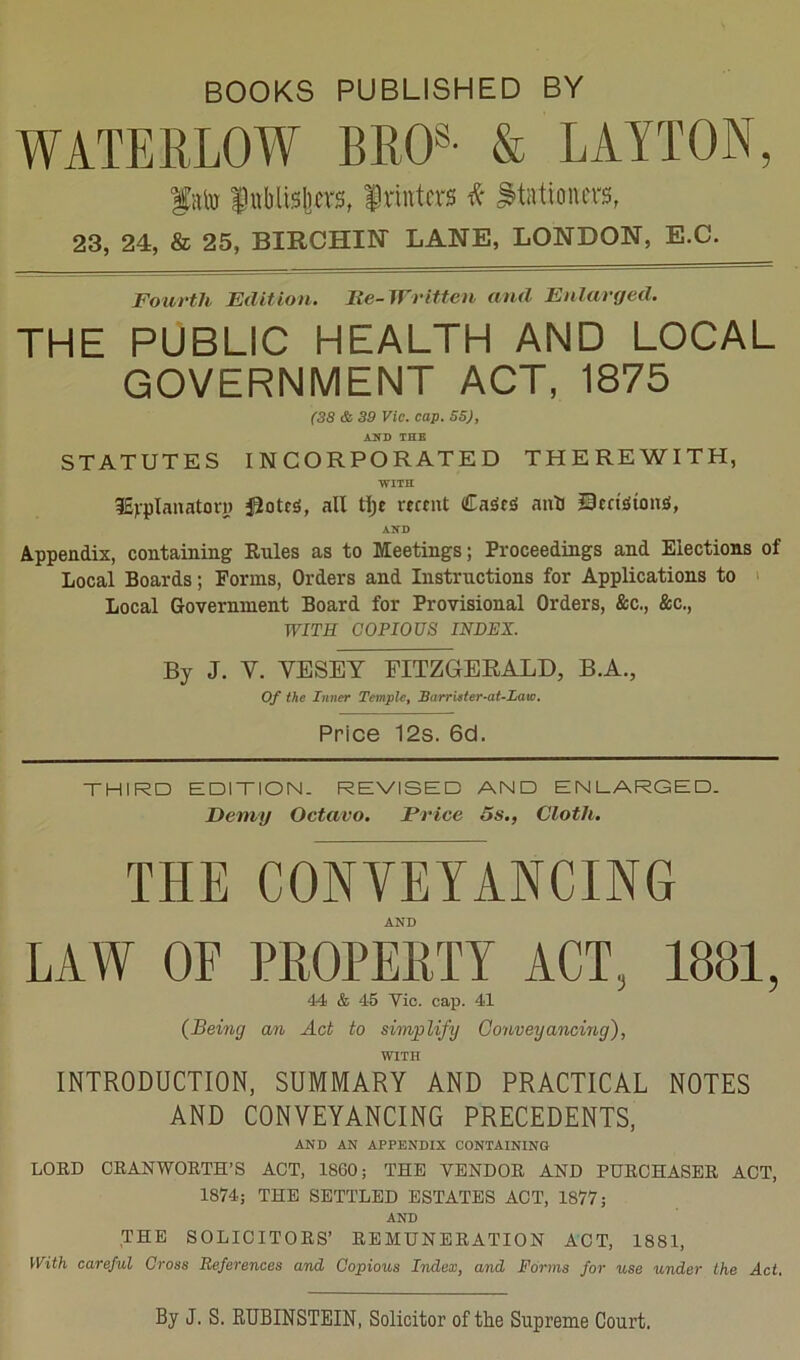 BOOKS PUBLISHED BY WATERLOW BROS- & LAYTON, fiUu |ublisj]crs, IHintcrs stationers, 23, 24, & 25, BIRCHIRT LANE, LONDON, E.C. Fourth Edition. Ee-Written and Enlarged. THE PUBLIC HEALTH AND LOCAL GOVERNMENT ACT, 1875 (38 & 39 Vic. cap, 55), A.ND THB STATUTES INCORPORATED THEREWITH, WITH lEvpIanatm-j) j3otc^, all tije rectixt Ca5r^ aiiD AND Appendix, containing Rules as to Meetings; Proceedings and Elections of Local Boards; Forms, Orders and Instructions for Applications to i Local Government Board for Provisional Orders, &c., &c., WITH COPIOUS INDEX. By J. V. VESEY FITZGERALD, B.A., Of the Inner Temple, Barrieter-at-Law. Price 12s. 6d. THIRD EDITION. REVISED AND ENLARGED. Demy Octavo. Price 5s., Cloth. THE CONVEYANCING AND LAW OF PROPERTY ACT, 1881, 44 & 45 Vic. cap. 41 {Being an Act to simplify Conveyancing'), WITH INTRODUCTION, SUMMARY AND PRACTICAL NOTES AND CONVEYANCING PRECEDENTS, AND AN APPENDIX CONTAINING LOED CEANWOETH’S ACT, 1860; THB YBNDOE AND PUECHASEE ACT, 1874; THE SETTLED ESTATES ACT, 1877; AND THE SOLICITOES’ EEMUNEEATION ACT, 1881, With careful Cross References and Copious Index, and Forms for use under the Act. By J. S. RUBINSTEIN, Solicitor of the Supreme Court.