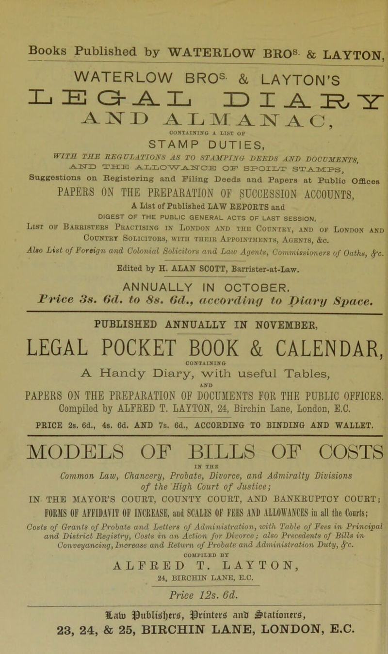 WATERLOW BROS &l LAYTON’S I-ilEQ-A-Ij H) Z _A ^ISTD ALMANAC, COXTAIiriKG A LIST OP STAMP DUTIES, fVITIl TJIE REGULATIONS AS TO STA3IPINO DEEDS AND DOCUMENTS, -A-3STI3 THE .A.LLO'W^E'CE OE SEOILT ST^MES Suggestions on Registering and Piling Deeds and Papers at Public Offices PAPERS ON THE PREPARATION OF SUCCESSION ACCOUNTS, A list of Published LAW REPORTS and DIGEST OF THE PUBLIC GENERAL ACTS OF LAST SESSION, List oi? Barbistees Practising in London and the Country, and of London and Country Solicitors, M'ith their Appointments, Agents, &c. Al*o List of Foreign and Colonial Solicitors and Law Agents, Commissioners of Oaths, ^c. Edited by H. ALAR SCOTT, Barrister-at-Law. ANNUALLY IN OCTOBER. Frice 3s. (id. to 8s. (id., accordhuj to jyitivy Space. PUBLISHED ANNUALLY IN NOVEMBER, LEGAL POCKET BOOK & CALENDAR, CONTAlirilfO A Handy Diary, with useful Tables, AND PAPERS ON THE PREPARATION OF DOCUMENTS FOR THE PUBLIC OFFICES. Compiled by ALFRED T. LAYTON, 24, Birchin Lane, London, E.C. PRICE 2s. 6d., 4s. 6d. AND 7s. 6d., ACCORDING TO BINDING AND WALLET. MODELS OE BILLS OF COSTS IN THB Common Law, Chancery, Probate, Divorce, and Admiralty Divisions of the High Court of Justice; IN THB MAYOR’S COURT, COUNTY COURT, AND BANKRUPTCY COURT; FORMS OF AFF1D.W1T OF L\CRE.4SE, and SCALES OF FEES A.\l) ALLOMAACES in all (he Courts; Costs of Grants of Probate and Letters of Administration, with Table of Fees in Principal and District Registry, Costs in an Action for Divorce; also Precedents of Bills in Conveyancing, Increase and Return of Probate and Administration Duty, ^c. COMPILED BY ALFEED T. LAYTON, 24, BIRCHIN LANE, E.C. Price 12s. 6d. HaU) 13ubIt£!l)tr:S, ‘inb Stationtrs,