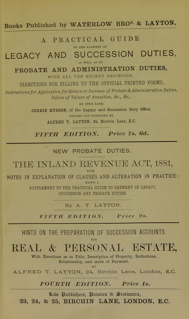 A PRACTICAL GUIDE TO THB PAYMENT OP LEGACY AND SUCCESSION DUTIES, AS WELL AS TO PROBATE AND ADMINISTRATION DUTIES, WITH ALL THE RECENT DECISIONS. DIRECTIONS FOR FILLING UP THE OFFICIAL PRINTED FORMS, Instructions for Application for Return or Increase of Probate & Administration Duties, Tables of Values of Annuities, &e., &e., BY (the late) C0E.RIE HUDSON, of the legacy and Succession Duty Office. REVISED AND EXTENDED BY ALFRED T. LAYTON, 24, Birchin Lane, E.C. FIFTH EDITION. Price 7s. 6d. NEW PROBATE DUTIES. THE INLAND REVENUE ACT, 1881, WITH NOTES IN EXPLANATION OF CLAUSES AND ALTERATION IN PRACTICE: BEING A SUPPLEMENT TO THE PRACTICAL GUIDE TO PAYMENT OP LEGACY, SUCCESSION AND PROBATE DUTIES. By A. T. LAYTON. FIFTH EDITION. Price 2s. HINTS ON THE PREPARATION OF SUCCESSION ACCOUNTS POE REAL & PERSONAL ESTATE, With Directions as to Title, Description of Property, Deductions, Relationship, and mode of Payment. BY ALFRED T. LAYTON, 24, Birchin Lane, London, E.C. FOUHTH FDITION. Price Is. Eaiu 13ubltSljci-si, 33iintcrg & ^tationtr^,