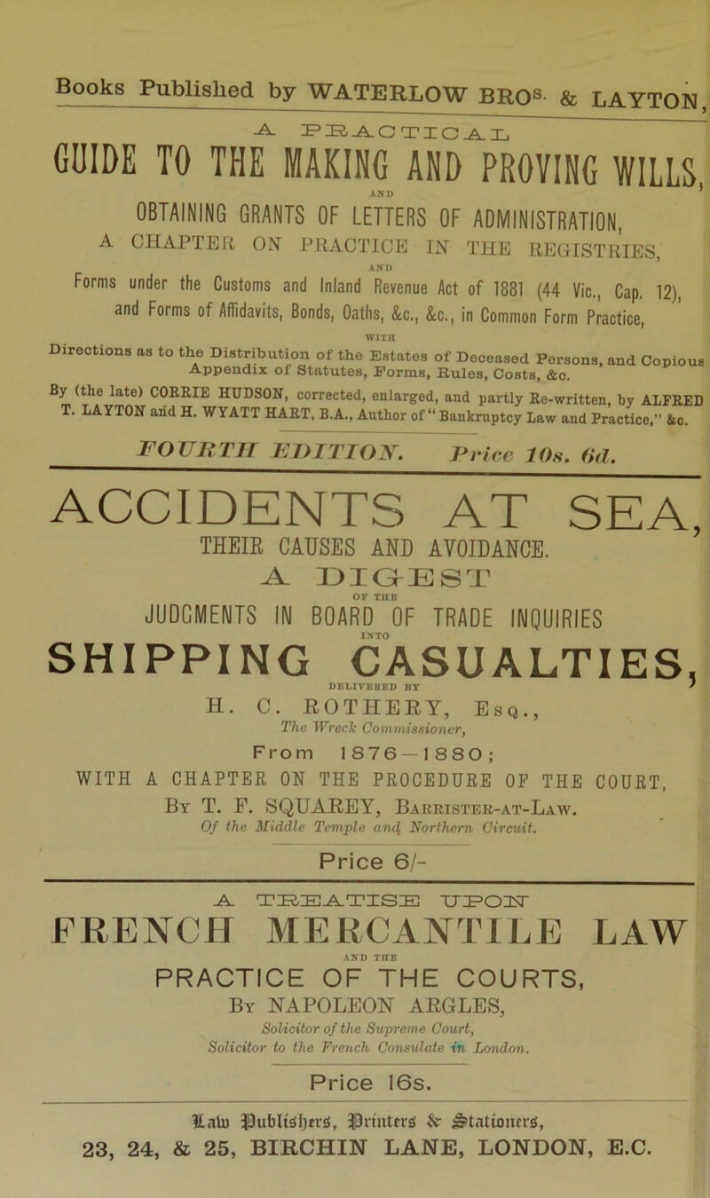 GUIDE TO THE MAKING AND PROVING WILLS AND ’ OBTAINING GRANTS OF LETTERS OF ADMINISTRATION, A CHAPTEIl ON PRACTICE IN THE REGISTRIES, AM) Forms under the Customs and Inland Revenue Act of 1881 (44 Vic., Cap, 12), and Forms of Affidavits, Bonds, Oaths, &c., &c., in Common Form Practice, WITH Directions as to the Distribution of the Estates of Deceased Persons, and Copious Appendix of Statutes, Forms, Rules, Costs, &c. By (the late) C()RRIE HUDSON, corrected, enlarged, and partly Re-written, by ALFRED T. LAYTON and H. WYATT HART, B.A., Author of “ Bankruptcy Law and Practice,” &c. FO UR TIT FDITTON. TO 'ice, 10s. 0(1. ACCIDENTS AT SEA, THEIR CAUSES AND AVOIDANCE. A. DIG^EST OF TUB JUDGMENTS IN BOARD OF TRADE INQUIRIES INTO SHIPPING CASUALTIES, DBLIVBRBD BY ' H. C. ROTHERY, Esq., The Wreck Commissioner, From 1876 — 1880; WITH A CHAPTER ON THE PROCEDURE OP THE COURT, By T, F. SQUAREY, Barrister-at-Law. 0/ the Middle Temple and, Northern Circuit. Price 6/- -A. TIEaE-A-TISE TJ:P02;T FRENCH MERCANTILE LAW AXD THE PRACTICE OF THE COURTS, By napoleon ARGLES, Solicitor of the Supreme Court, Solicitor to the French Consulate in London. Price 16s. Ualu J3ubli^l)cv£(, 3Pniitfr£( & ^tatiomrs;,