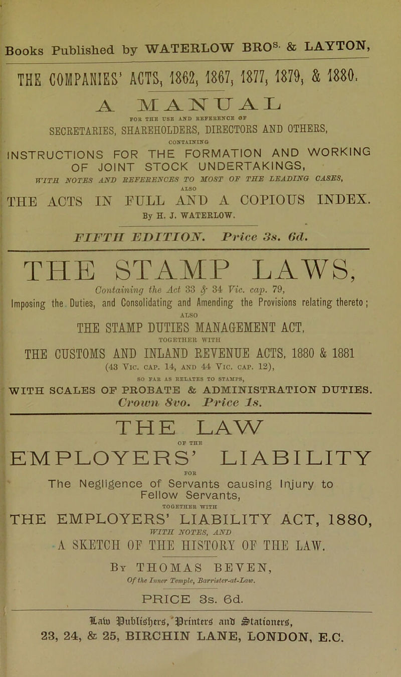 THE COMPARES’ ACTS, 1862, 1867, 1877, 1879, & 1880. A. MANUAL FOB THE T7BB AND BEFBBBNCB OP SECRETAEIES, SHAREHOLDERS, DIRECTORS AND OTHERS, CONTAINING INSTRUCTIONS FOR THE FORMATION AND WORKING OF JOINT STOCK UNDERTAKINGS, WITS NOTES AND BEFESENCES TO HOST OF THE LEADING CASES, ALSO THE ACTS IN FULL ANT) A COPIOUS INDEX. By H. J. WATEBLOW. FIFTH FHITION. Price Ss. (id. THE STAMP LAWS, Containing the Act 33 ^ 34 Vic. cap. 79, Imposing the. Duties, and Consolidating and Amending the Provisions relating thereto; ALSO THE STAMP DUTIES MANAGEMENT ACT, TOGETHER WITH THE CUSTOMS AND INLAND REVENUE ACTS, 1880 & 1881 (43 Vic. cap. 14, and 44 Vic. cap. 12), so FAR AS RELATES TO STAMPS, WITH SCALES OP PROBATE & ADMINISTRATION DUTIES. Crown 8vo. Price Is. THE LAW OF THE EMPLOYERS’ LIABILITY FOR The Negligence of Servants causing Injury to Fellow Servants, TOGETHER WITH THE EMPLOYERS’ LIABILITY ACT, 1880, WITH NOTES, AND A SKETCH OE THE HISTORY OF THE LAW. By THOMAS BEVEN, Of the Inner Temple^ Barrhfcr-aULaw. PRICE 3s. 6d. iLnlu IDubltiSljcrs/^^rtnttriS auU ^tati'ontrs,