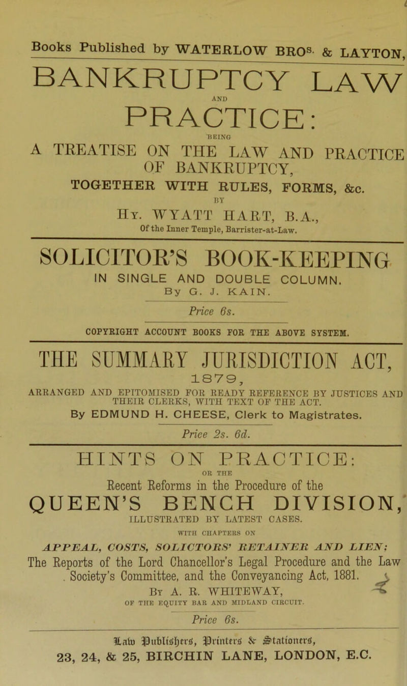 bankruftc^Xavv AND PRACTICE: ■BEING A TREATISE ON THE LAW AND PRACTICE OF BANKRUPTCY, TOGETHER WITH RULES, FORMS, &c. HY Hy. WYATT HART, B.A., Of the Inner Temple, Barrister-at-Iaw. SOLIOITOR’S BOOK-KEEPING. IN SINGLE AND DOUBLE COLUMN. By G. J. KAIN. Price 6s. COPYRIGHT ACCOUNT BOOKS FOR THE ABOVE SYSTEM. THE SUMMARY JURISDICTION ACT, 1S79, ARRANGED AND EPITOMISED FOR READY REFERENCE BY JUSTICES AND THEIR CLERKS, WITH TEXT OF THE ACT. By EDMUND H. CHEESE, Clerk to Magistrates. Price 2s. 6d. HINTS ON PRACTICE: OR THE Recent Reforms in the Procedure of the QUEEN’S BENCH DIVISION,' ILLUSTRATED BY LATEST CASES. WITH CHAPTERS ON APPEAL, COSTS, SOLICTORS^ BETAINEll AND LIEN: The Reports of the Lord Chancellor’s Legal Procedure and the Law . Society’s Committee, and the Conveyancing Act, 1881. a By a. R. WHITEWAT, ^ OF THE EQUITY BAR AND MIDLAND CIRCUIT. Price 6s. ILnli) IDiibltSljfisi, lOrtntns; 5'tattontr^,