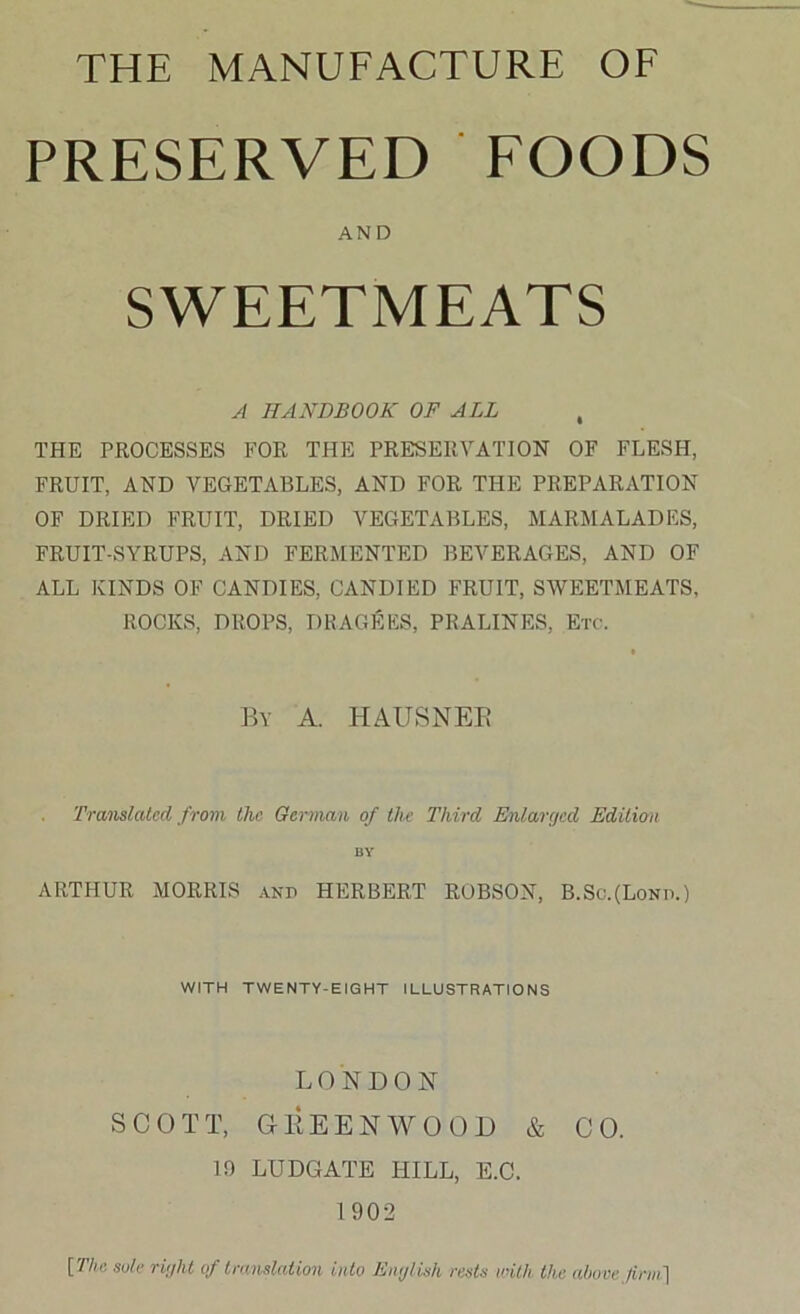 PRESERVED EOODS AND SWEETMEATS A HANDBOOK OF ALL , THE PROCESSES FOR THE PRESERVATION OF FLESH, FRUIT, AND VEGETABLES, AND FOR THE PREPARATION OF DRIED FRUIT, DRIED VEGETABLES, MARMALADES, FRUIT-SYRUPS, AND FERMENTED BEVERAGES, AND OF ALL KINDS OF CANDIES. CANDIED FRUIT, SWEETMEATS, ROCKS, DROPS, DRAGEES, PRALINES, Etc. By a. HAUSNEE Translated from the German of the Third Enlarejcd Edition BY ARTHUR MORRIS and HERBERT ROBSON, B.Sc.(Lond.) WITH TWENTY-EIGHT ILLUSTRATIONS LONDON SCOTT, GEEENWOOD & CO. 10 ludgate hill, E.C. 1 902 [The sole riijht of translation into Emjtish rests with the above firm']