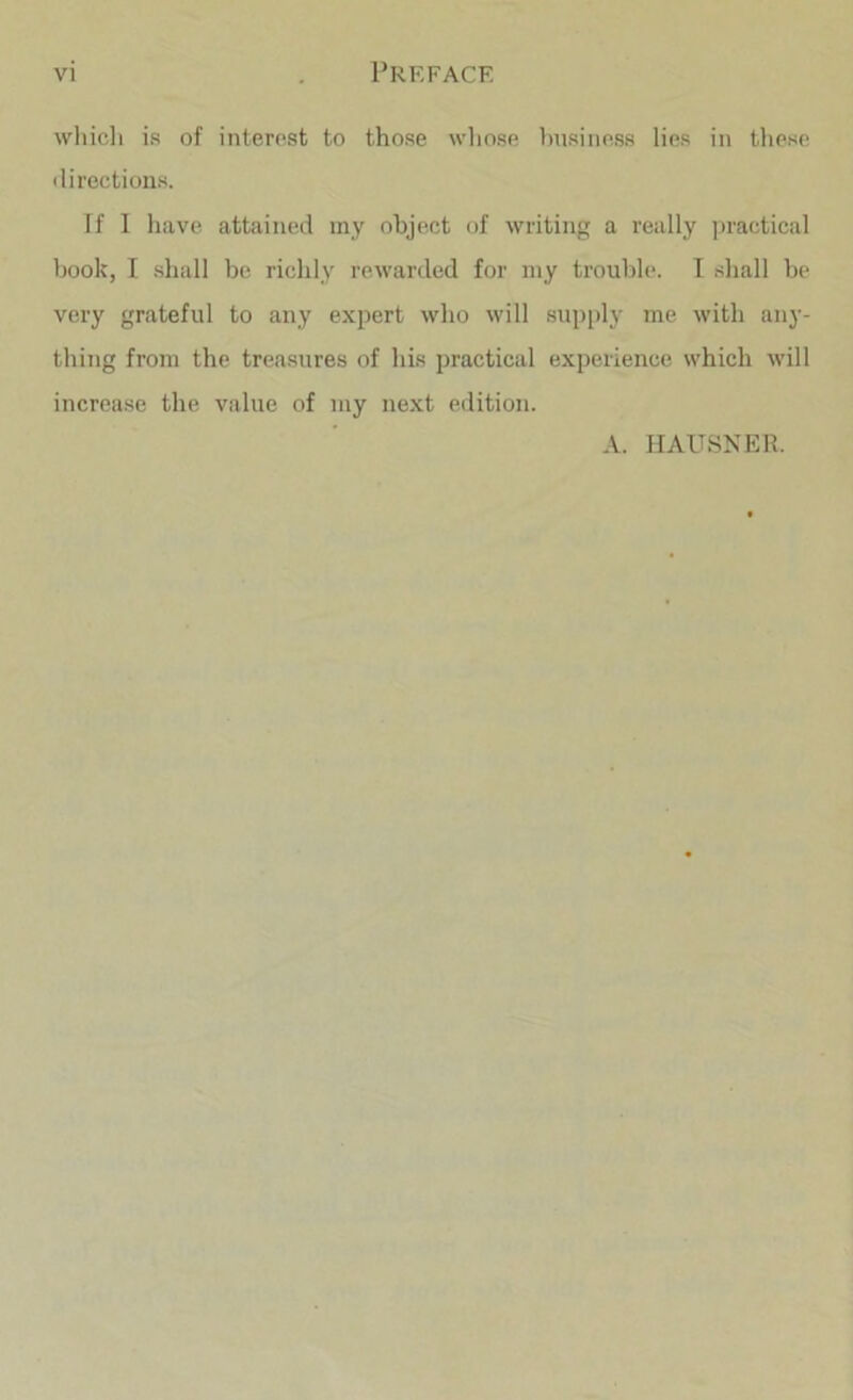 wliicli is of interest to those wliose business lies in tliese <lirections. If 1 have attained my object of Avriting a really practical hook, I shall be richly reAvarded for my trouble. T .shall be very grateful to any expert Avho aa'III supply me Avith any- thing from the treasures of his practical experience which Avill increase the value of my next edition. A. HAUSNER.