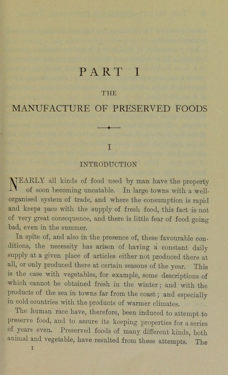 THE MANUFACTURE OF PRESERVED FOODS —♦— I INTRODUCTION Nearly all kinds of food used by man have the proj)erty of soon becoming uneatable. In large towns with a well- organised system of trade, and where the consumption is rapid and keeps pace with the supply of fresh food, tliis fact is not of very great consequence, and there is little fear of food going bad, even in the summer. In spite of, and also in the presence of, these favourable con- ditions, the necessity has arisen of having a! constant daily supply at a given place of articles either not produced there at all, or only produced there at certain seasons of the year. This is the case with vegetables, for example, some descriptions of which cannot be obtained fresh in the winter; and with the products of the sea in towns far from the coast; and especially in cold countries with the products of warmer climates. The human race have, therefore, been induced to attempt to preserve food, and to assure its keeping properties for a series of years even. Preserved foods of many different kinds, both animal and vegetable, have resulted from these attempts. The