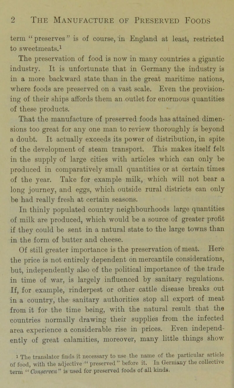 term “ preserves ” is of course, in England at least, restricted to sweetmeats^ i The preservation of food is now in many countries a gigantic industry. It is unfortunate that in Germany the industry is in a more backward state than in the great maritime nations, where foods are preserved on a vast scale. Even the provision- ing of their ships affords them an .outlet for enormous quantities of these products. That the manufacture of preserved foods has attained dimen- sions too great for any one man to review thoroughly is beyond a doubt. It actually exceeds its power of distribution, in spite of the development of steam transport. This makes itself felt in the supply of large cities with articles which can only be produced in comparatively small quantities or at certain times of the year. Take for example milk, which will not bear a long journey, and eggs, Avhich outside rural districts can only be had really fresh at certain seasons. In thinly populated country neighbourhoods large quantities of milk are produced, which would be a source of greater profit if they could be sent in a natural state to the large towns than in the form of butter and cheese. Of still greater importance is the preservation of meat. Here the price is not entirely dependent on mercantile considerations, but, independently also of the political importance of the trade in time of war, is largely influenced by sanitary regulations. If, for example, rinderpest or other cattle disease breaks out in a country, the- sanitary authorities stop all export of meat from it for the time being, with the natural result that the countries normally drawing their supplies from the infected area experience a considerable rise in prices. Even independ- ently of great calamities, moreover, many little things show 1 The translator finds it necessary to use the name of the particular article of food, with the adjective “ preserved ” before it. In Germany the collective term “ Consenxn is used for preserved foods of all kinds.