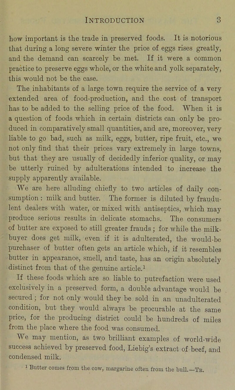how important is the trade in preserved foods. It is notorious that during a long severe winter the price of eggs rises greatly, and the demand can scarcely be met. If it were a common practice to preserve eggs whole, or the white and yolk separately, this would not be the case. The inhabitants of a large town require the service of a very extended area of food-production, and the cost of transport has to he added to the selling price of the food. When it is a question of foods which in certain districts can only be pro- duced in comparatively small quantities, and are, moreover, very liable to go bad, such as milk, eggs, butter, ripe fruit, etc., we not only find that their prices vary extremely in large towns, but that they are usually of decidedly inferior quality, or may be utterly ruined by adulterations intended to increase the supply apparently available. We are here alluding chiefly to two articles of daily con- sumption : milk and butter. The former is diluted by fraudu- lent dealers with water, or mixed with antiseptics, which may produce serious results in delicate stomachs. The consumers of butter are exposed to still greater frauds; for while the milk- buyer does get milk, even if it is adulterated, the would-be purchaser of butter often gets an article Avhich, if it resembles butter in appearance, smell, and taste, has an origin absolutely distinct from that of the genuine article. ^ If these foods which are so liable to putrefaction were used exclusively in a preserved form, a double advantage would be secured; for not only would they be sold in an unadulterated condition, but they would always be procurable at the same price, for the producing district could be hundreds of miles from the place where the food was consumed. We may mention, as two brilliant examples of world-wide success achieved by preserved food, Liebig’s extract of beef, and condensed milk. 1 Butter comes from the cow, margarine often from the bull.—Tr.