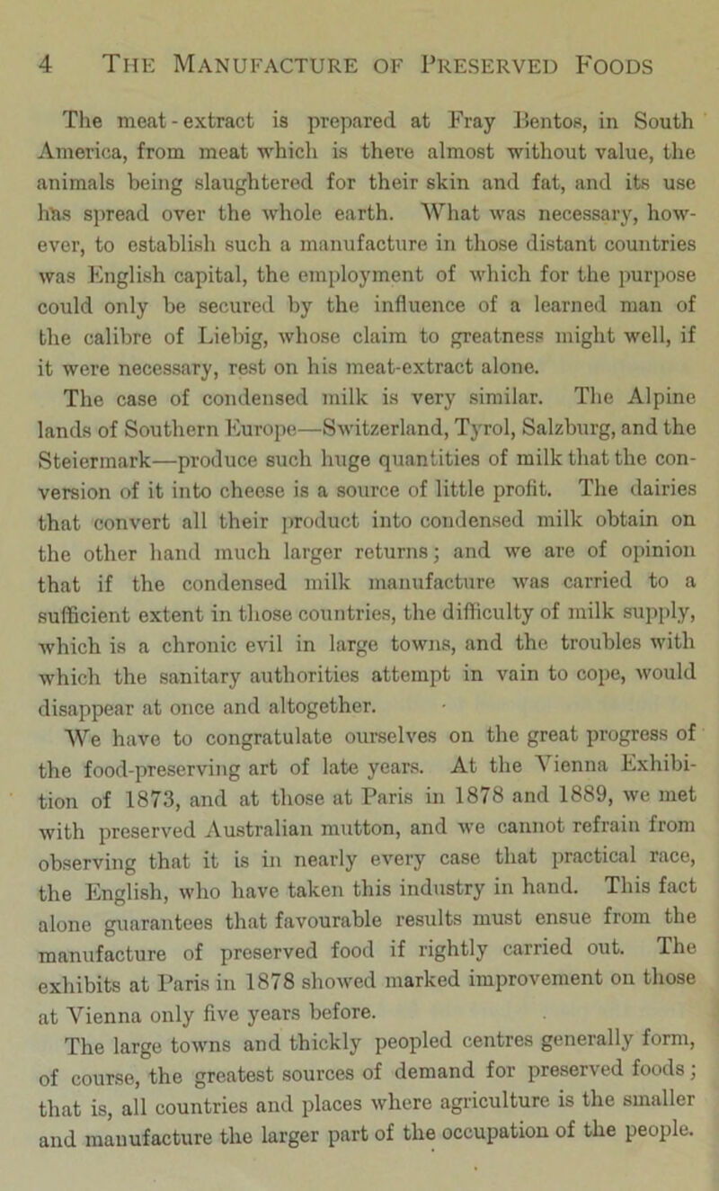 Tlie meat - extract is prepared at Fray Bentos, in South America, from meat whicli is there almost without value, the animals being slaughtered for their skin and fat, and its use htis sj)read over the whole earth. What was necessary, how- ever, to establish such a manufacture in those distant countries was English capital, the employment of which for the purpose could only be secured by the influence of a learned man of the calibre of Liebig, whose claim to greatness might well, if it were necessary, rest on his meat-extract alone. The case of condensed milk is very similar. The Alpine lands of Southern Europe—Switzerland, Tyrol, Salzburg, and the Steiermark—produce such huge quantities of milk that the con- version of it into cheese is a source of little profit. The dairies that convert all their product into condensed milk obtain on the other hand much larger returns; and we are of opinion that if the condensed milk manufacture was carried to a sufficient extent in those countries, the difficulty of milk supply, which is a chronic evil in large towns, and the troubles with which the sanitary authorities attempt in vain to cope, would disappear at once and altogether. We have to congratulate ourselves on the great progress of the food-preserving art of late years. At the Vienna Exhibi- tion of 1873, and at those at Paris in 1878 and 1889, we met with preserved Australian mutton, and we cannot refrain from observing that it is in nearly every case that practical race, the English, who have taken this industry in hand. This fact alone guarantees that favourable results must ensue from the manufacture of preserved food if rightly carried out. The exhibits at Paris in 1878 showed marked improvement on those at Vienna only five years before. The large towns and thickly peopled centres generally form, of course, the greatest sources of demand for preserved foods; that is, all countries and places where agriculture is the smaller and manufacture the larger part of the occupation of the people.