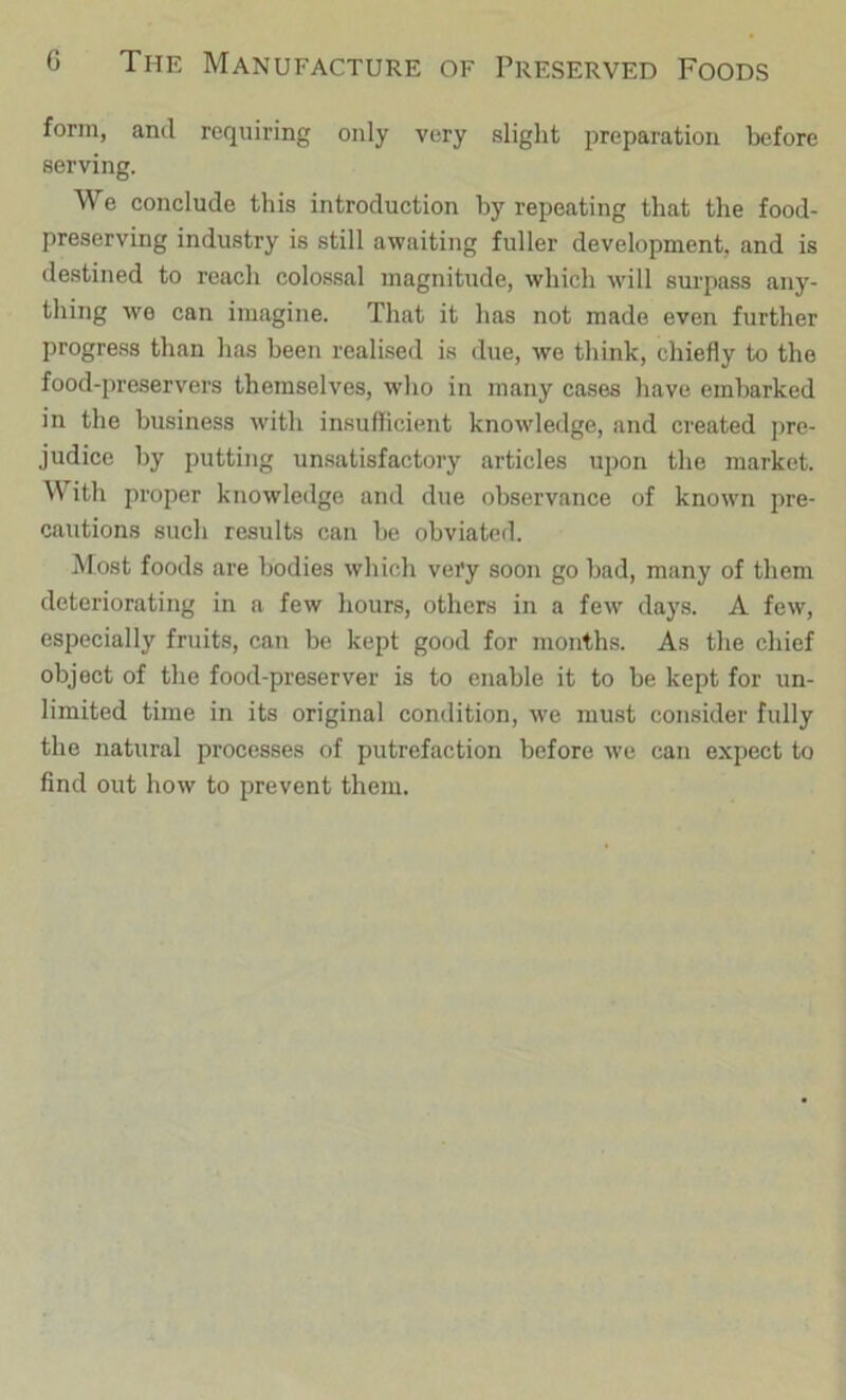 form, anil requiring only very slight preparation before serving. We conclude this introduction by repeating that the food- preserving industry is still awaiting fuller development, and is destined to reach colossal magnitude, which will surpass any- thing we can imagine. That it has not made even further progress than has been realised is due, we think, chiefly to the food-preservers themselves, who in many cases have embarked in the business with insufficient knowledge, and created pre- judice by putting un.satisfactory articles upon the market. With proper knowledge and due observance of known pre- cautions such results can he obviated. Most foods are bodies which very soon go bad, many of them deteriorating in a few hours, others in a few days. A few, especially fruits, can be kept good for months. As the chief object of the food-preserver is to enable it to be kept for un- limited time in its original condition, we must consider fully the natural processes of putrefaction before Ave can expect to find out how to prevent them.
