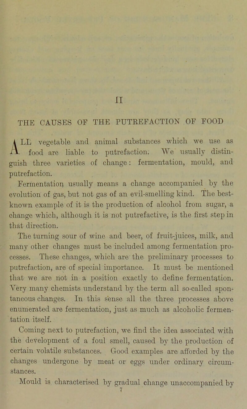 II THE CAUSES OF THE PUTREFACTION OF FOOD LL vegetable and animal substances which we use as food are liable to putrefaction. We usually distin- guish three varieties of change: fermentation, mould, and putrefaction. Fermentatioix usually means a change accompanied by the evolution of gas, but not gas of an evil-smelling kind. The best- known example of it is the production of alcohol from sugar, a change which, although it is not putrefactive, is the first step in that direction. The turning sour of wine and beer, of fruit-juices, milk, and many other changes must be included among fermentation pro- cesses. These changes, which are the preluninary processes to putrefaction, are of special importance. It must be mentioned that we are not in a position exactly to define fermentation. Very many chemists understand by the term all so-called spon- taneous changes. In this sense all the three processes above enumerated are fermentation, just as much as alcoholic fermen- tation itself. Coming next to putrefaction, we find the idea associated with the development of a foul smell, caused by the production of certain volatile substances. Good examples are afforded by the changes undergone by meat or eggs under ordinary circum- stances. Mould is characterised by gradual change unaccompanied by