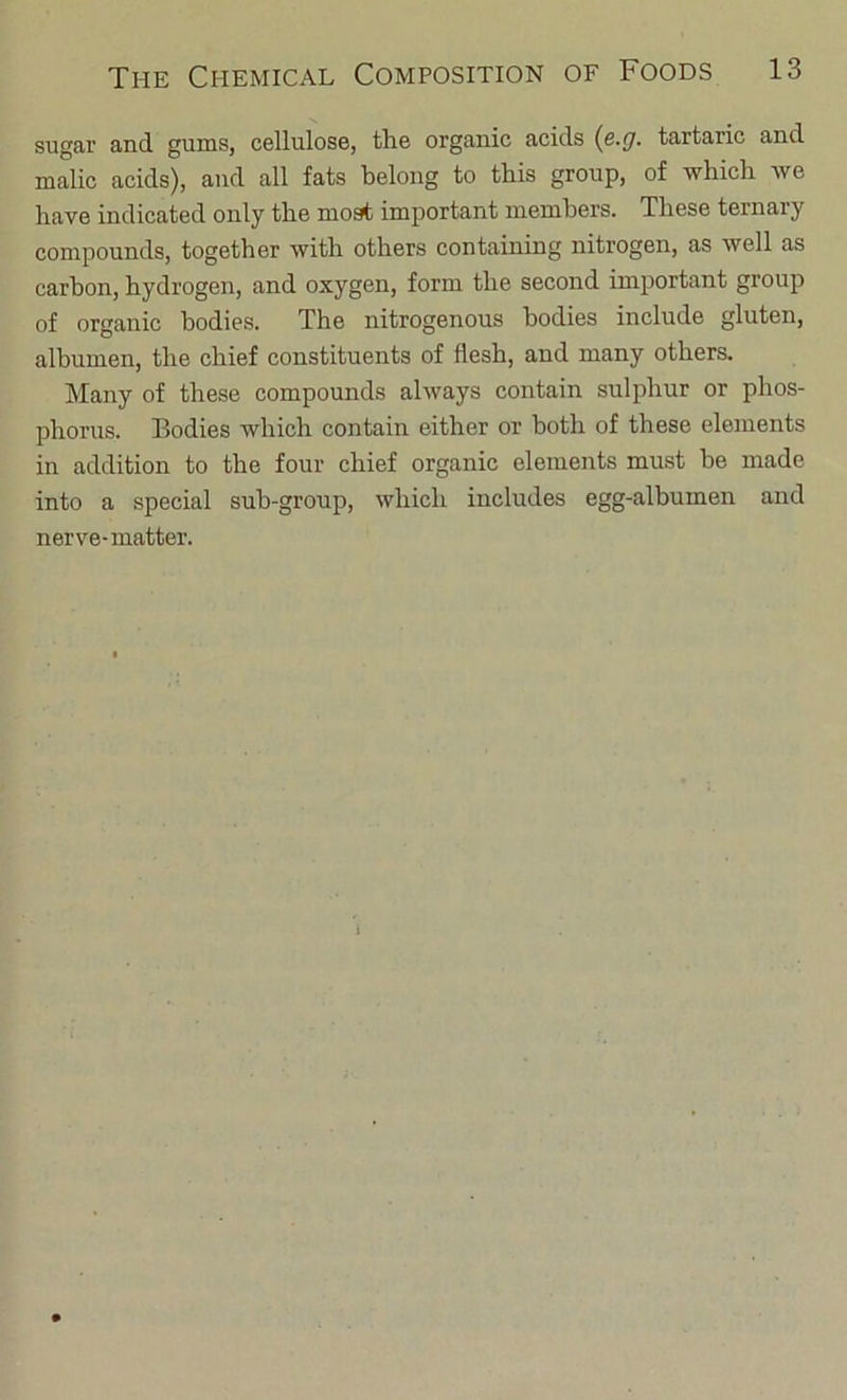 sugar and gums, cellulose, the organic acids {e.cj. tartaric and malic acids), and all fats belong to this group, of which we have indicated only the most important members. These ternary compounds, together with others containing nitrogen, as well as carbon, hydrogen, and oxygen, form the second important group of organic bodies. The nitrogenous bodies include gluten, albumen, the chief constituents of flesh, and many others. Many of these compounds always contain sulphur or phos- phorus. Bodies which contain either or both of these elements in addition to the four chief organic elements must be made into a special sub-group, which includes egg-albumen and nerve-matter.