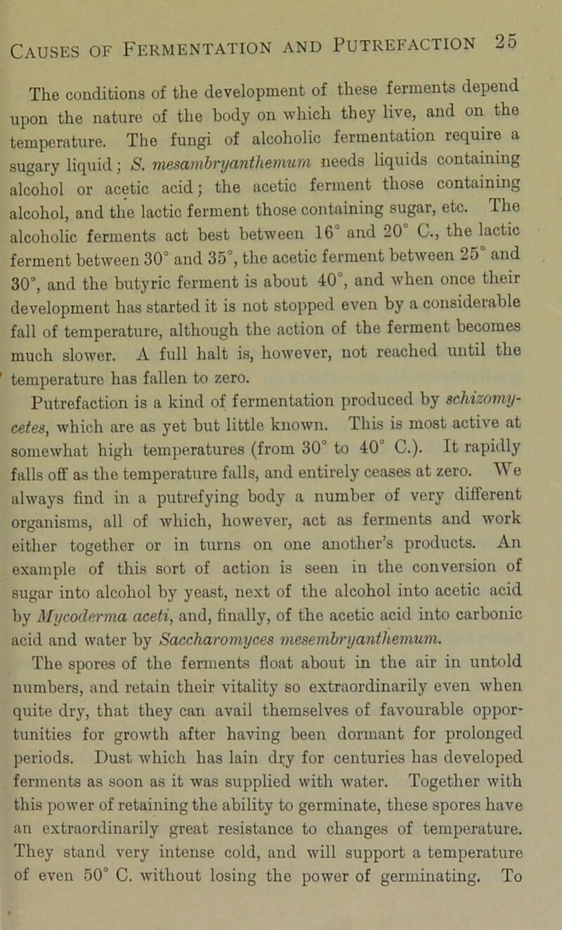 The conditions of the development of these ferments depend upon the nature of the body on which they live, and on the temperature. The fungi of alcoholic fermentation require a sugary liquid; S. mesambryanthemum needs liquids containing alcohol or acetic acid; the acetic ferment those containing alcohol, and the lactic ferment those containing sugar, etc. The alcoholic ferments act best between 16 and 20 C., the lactic ferment between 30° and 35°, the acetic ferment between 25 and 30°, and the butyric ferment is about 40°, and when once their development has started it is not stopped even by a considerable fall of temperature, although the action of the ferment becomes much slower. A full halt i.s, however, not reached until the temperature has fallen to zero. Putrefaction is a kind of fermentation produced by scMzomy- cetes, which are as yet but little known. This is most activ'e at somewhat high temperatures (from 30° to 40° C.). It rapidly falls off as the temperature falls, and entirely ceases at zero. We always find in a putrefying body a number of very different organisms, all of which, however, act as ferments and work either together or in turns on one another’s products. An example of this sort of action is seen in the conversion of sugar into alcohol by yeast, next of the alcohol into acetic acid by Mycode)-ma aceti, and, finally, of the acetic acid into carbonic acid and water by Saccharomyces mesembryantUemum. The spores of the ferments float about in the air in untold numbers, and retain their vitality so extraordinarily even when quite dry, that they can avail themselves of favourable oppor- tunities for growth after having been dormant for prolonged periods. Dust which has lain dry for centuries has developed ferments as soon as it was supplied with water. Together with this power of retaining the ability to germinate, these spores have an extraordinarily great resistance to changes of temperature. They stand very intense cold, and will support a temperature of even 50° C. without losing the power of germinating. To