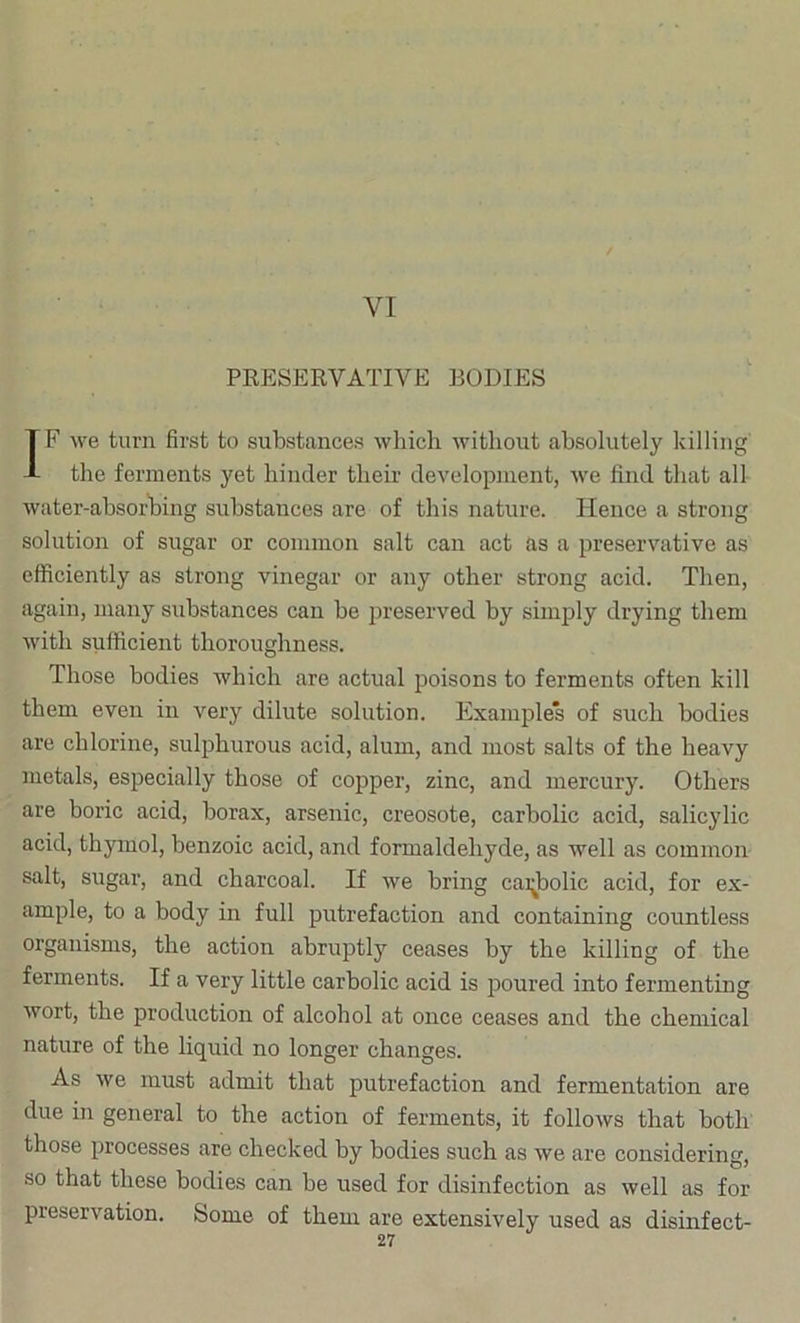 VI PEESERVATIVE BODIES IF we turn first to substances which without absolutely killing the ferments yet hinder their development, we find that all Avater-absorhing substances are of this nature. Hence a strong solution of sugar or common salt can act as a preservative as efficiently as strong vinegar or any other strong acid. Then, again, many substances can be jireserved by simply drying them Avith sufficient thoroughness. Those bodies which are actual poisons to ferments often kill them even in very dilute solution. Examples of such bodies are chlorine, sulphurous acid, alum, and most salts of the heavy metals, especially those of copper, zinc, and mercury. Others are boric acid, borax, arsenic, creosote, carbolic acid, salicylic acid, thymol, benzoic acid, and formaldehyde, as well as common salt, sugar, and charcoal. If Ave bring cai^bolic acid, for ex- ample, to a body in full putrefaction and containing countless organisms, the action abruptly ceases by the killing of the ferments. If a very little carbolic acid is poured into fermenting Avort, the production of alcohol at once ceases and the chemical nature of the liquid no longer changes. As Ave must admit that putrefaction and fermentation are due in general to the action of ferments, it folloAvs that both those processes are checked by bodies such as Ave are considering, so that these bodies can be used for disinfection as Avell as for preservation. Some of them are extensively used as disinfect-