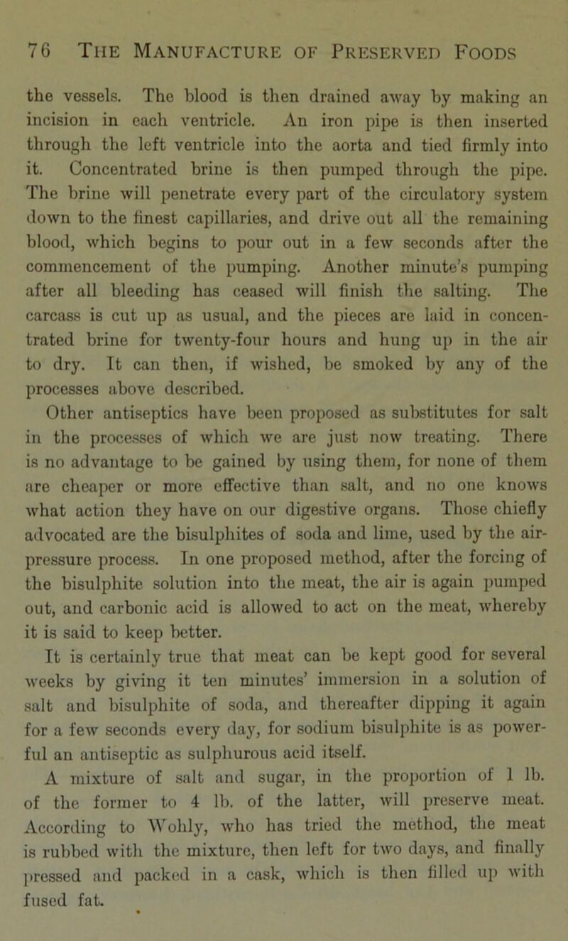 the vessels. The blood is then drained away by making an incision in each ventricle. An iron pipe is then inserted through the left ventricle into the aorta and tied firmly into it. Concentrated brine is then pumped through the pipe. The brine will penetrate every part of the circulatory system down to the finest capillaries, and drive out all the remaining blood, which begins to pour out in a few seconds after the commencement of the pumping. Another minute’s pumping after all bleeding has ceased will finish the salting. The carcass is cut up as usual, and the pieces are laid in concen- trated brine for twenty-four hours and hung up in the air to dry. It can then, if wished, be smoked by any of the processes above described. Other antiseptics have been proposed as substitutes for salt in the processes of which we are just now treating. There is no advantage to be gained by using them, for none of them are cheaper or more effective than salt, and no one knows what action they have on our digestive organs. Those chiefly advocated are the bisulphites of soda and lime, used by the air- pressure process. In one proposed method, after the forcing of the bisulphite solution into the meat, the air is again pumped out, and carbonic acid is allowed to act on the meat, whereby it is said to keep better. It is certainly true that meat can be kept good for several weeks by giving it ten minutes’ immersion in a solution of salt and bisulphite of soda, and thereafter dipping it again for a few seconds every day, for sodium bisulphite is as power- ful an antiseptic as sulphurous acid itself. A mixture of salt and sugar, in the proportion of 1 lb. of the former to 4 lb. of the latter, will preserve meat. According to Wohly, who has tried the method, the meat is rubbed with the mixture, then left for two days, and finally pressed and packed in a cask, which is then filled up with fused fat.