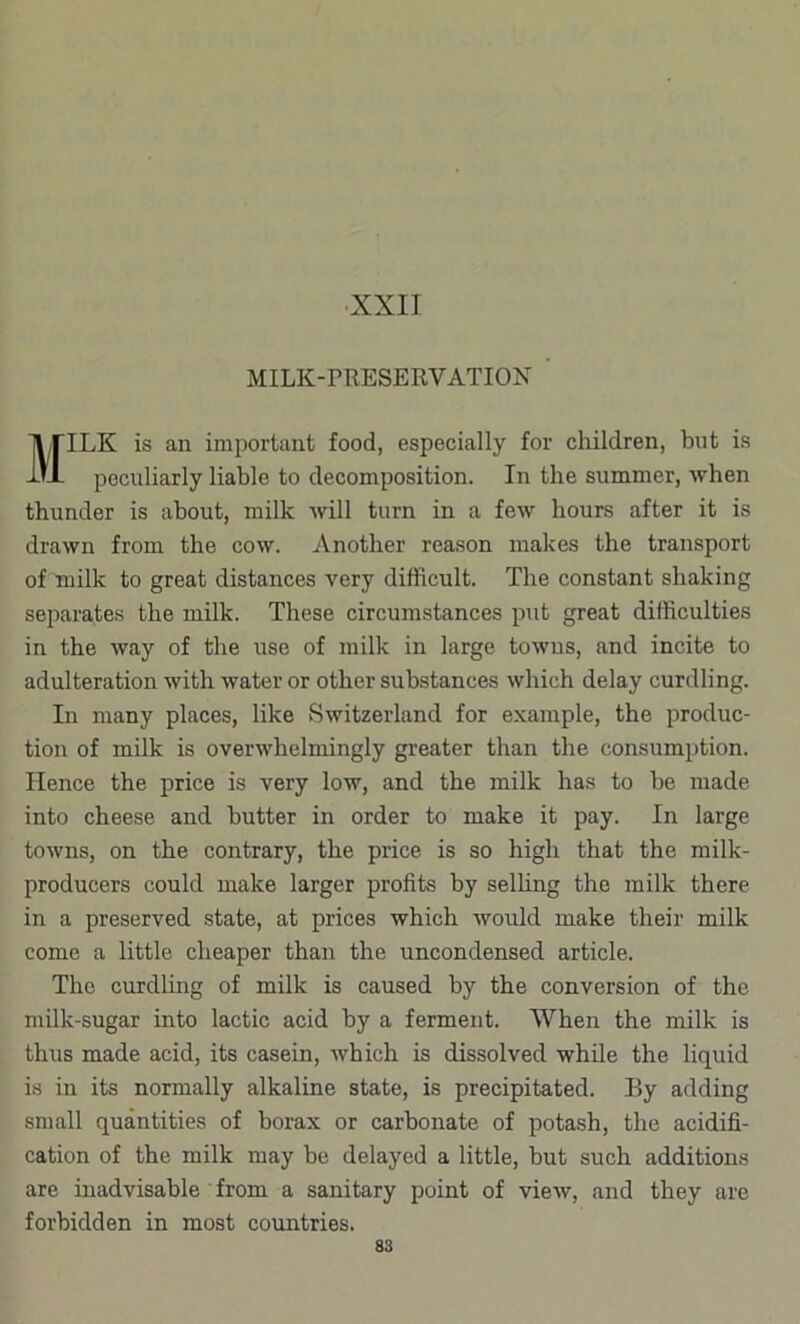 MILK-rRESERVATION ILK is an important food, especially for children, but is peculiarly liable to decomposition. In the summer, when thunder is about, milk will turn in a few hours after it is drawn from the cow. Another reason makes the transport of milk to great distances very difficult. The constant shaking separates the milk. These circumstances put great difficulties in the way of the use of milk in large towns, and incite to adulteration with water or other substances which delay curdling. In many places, like Switzerland for example, the produc- tion of milk is overwhelmingly greater than the consumption. Hence the price is very low, and the milk has to be made into cheese and butter in order to make it pay. In large towns, on the contrary, the price is so high that the milk- producers could make larger profits by selling the milk there in a preserved state, at prices which would make their milk come a little cheaper than the uncondensed article. The curdling of milk is caused by the conversion of the milk-sugar into lactic acid by a ferment. When the milk is thus made acid, its casein, which is dissolved while the liquid is in its normally alkaline state, is precipitated. By adding small quantities of borax or carbonate of potash, the acidifi- cation of the milk may be delayed a little, but such additions are inadvisable from a sanitary point of view, and they are forbidden in most countries.