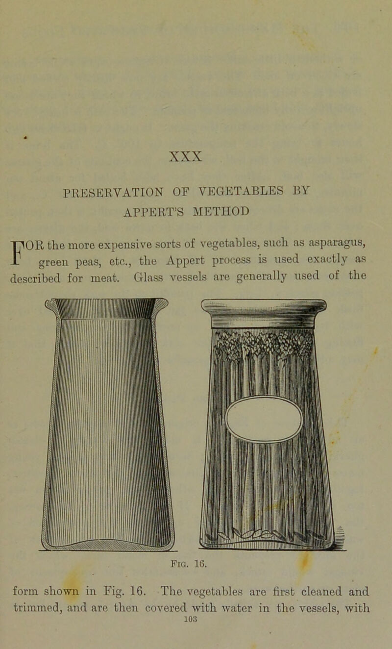 PRESERVATION OF VEGETABLES BY APPERT’S METHOD For the more expensive sorts of vegetables, snch as asparagus, green peas, etc., the Appert process is used exactly as described for meat. Glass vessels are generally used of the Fra. 16. form shown in Fig. 16. The vegetables are first cleaned and trimmed, and are then covered with water in the vessels, with