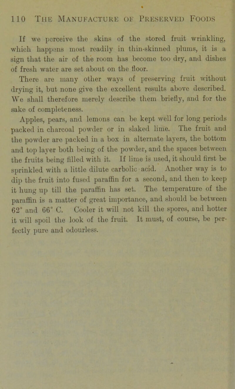 If Avc perceive the skins of the stored fruit wrinkling, which happens most readily in thin-skinned ])lunis, it is a sign that the air of the room has become too dry, and dishes of fresh water are set about on the floor. There are many other ways of preserving fruit without drying it, hut none give the excellent results above described. We shall therefore merely describe them briefly, and for the sake of completeness. Apples, pears, and lemons can be kept well for long periods packed in charcoal powder or in slaked lime. The fruit and the powder are packed in a box in alternate layers, the bottom and top layer both being of the powder, and the spaces between the fruits being filled with it. If lime is used, it should first be sprinkled with a little dilute carbolic acid. Another way is to di]) the fruit into fused paraffin for a second, and then to keep it hung up till the paraffin has set. The temperature of the paraffin is a matter of great importance, and should be between 62° and 66° C. Cooler it will not kill the spores, and hotter it will spoil the look of the fruit. It must, of course, be per- fectly pure and odourless.