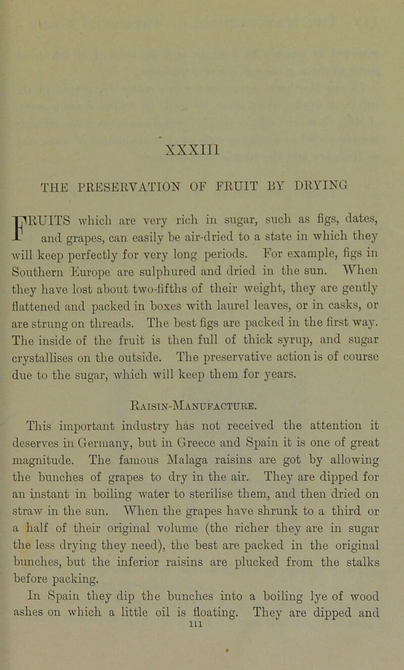 XXXIll THE PRESERVATION OF FRUIT BY DRYING RUITS whicli are very rich in sugar, such as figs, dates. and grapes, can easily be air-dried to a state in whicli they will keep perfectly for very long periods. For example, figs in Southern Fiurope are sulphured and dried in the sun. When they have lost about two-lifths of their weight, they are gently flattened and packed in boxes with laurel leaves, or in casks, or are strung on threads. The best figs are packed in the first way. The inside of the fruit is then full of thick syrup, and sugar crystallises on the outside. The preservative action is of course due to the sugar, which will keep them for years. This important industry has not received the attention it deserves in Germany, but in Greece and Spain it is one of great magnitude. The famous iMalaga raisins are got by allowing the bunches of grapes to dry in the air. They are dipped for an instant in boiling water to sterilise them, and then dried on straw in the sun. When the grapes have shrunk to a third or a half of their original volume (the richer they are in sugar the less drying they need), the best are packed in the original bunches, but the inferior raisins are plucked from the stalks before packing. In Spain they dip the bunches into a boiling lye of wood ashes on which a little oil is floating. They are dipped and Ra isin-Manufacture. Ill
