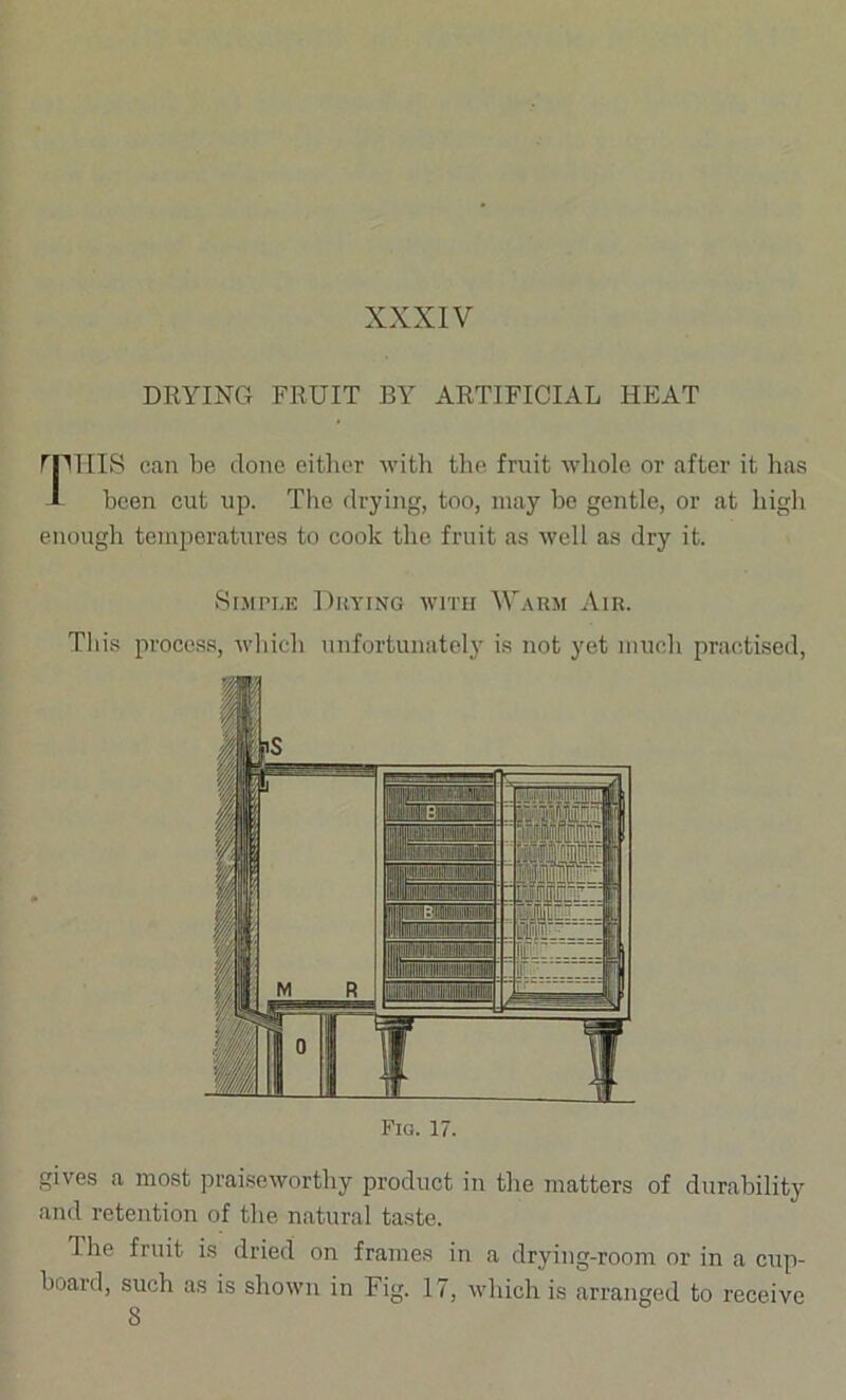 DRYING FRUIT BY ARTIFICIAL HEAT rpiIIS can be done eitlier -with tlie fruit whole or after it has 1 been cut up. Tlio drying, too, may bo gentle, or at high enough temperatures to cook the fruit as well as dry it. iSiJin.E Drying with Warm Air. This process, which iinfortunatelj is not yet much practised. Fia. 17. gives a most praiseworthy product in the matters of durability and retention of the natural taste. The fruit is dried on frames in a drying-room or in a cup- board, such as is shown in Fig. 17, which is arranged to receive 8