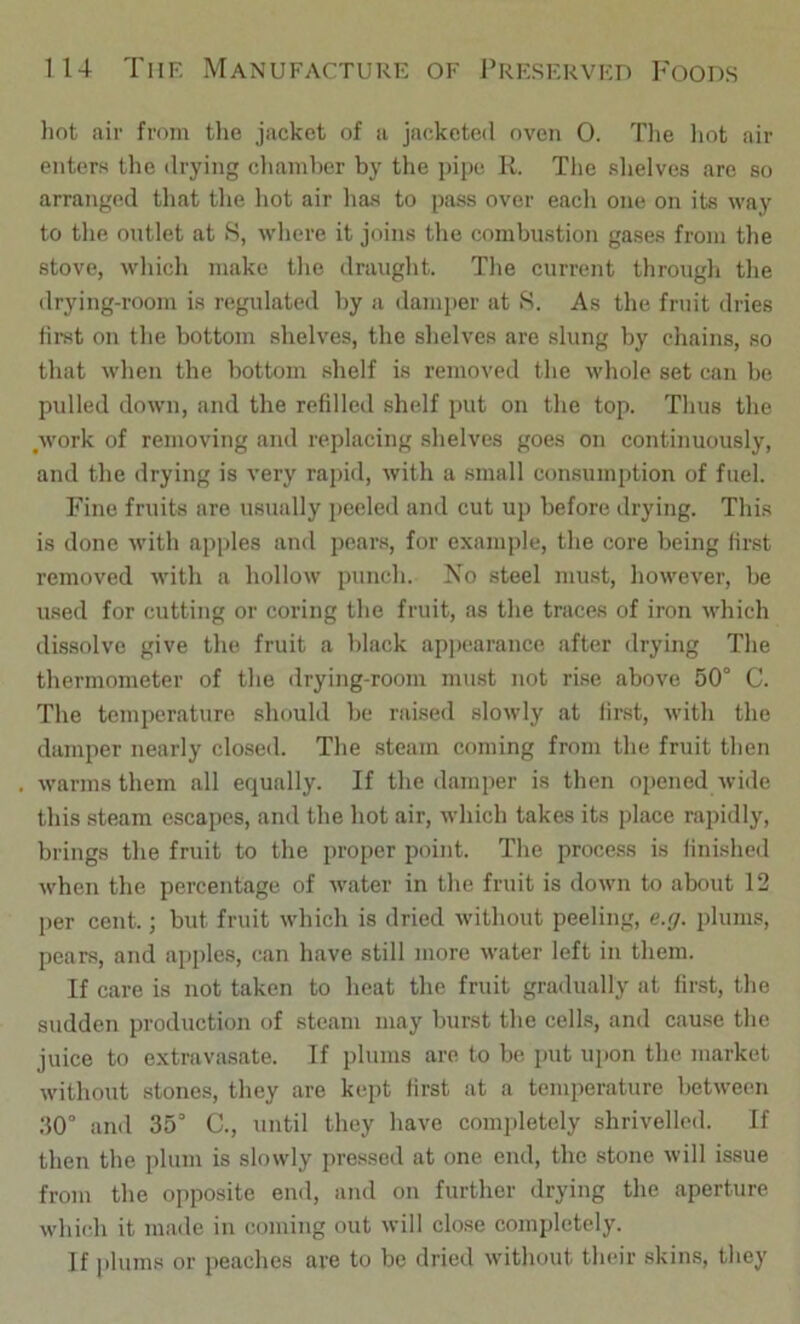 liot air from the jacket of a jacketed oven 0. Tlie liot air enters the ilrying chamber by the pipe R. Tlie slielves are so arranged tliat the liot air has to pass over eacli one on its way to the outlet at S, where it joins the combustion gases from tlie stove, wliicli make tlie draught. The current through the drjnng-room is regulated by a damper at S. As the fruit dries hrst on the bottom shelves, the shelves are slung by chains, so that when the bottom .shelf is removed the whole set can be pulled down, and the refilled shelf put on the top. Thus the Avork of removing and replacing shelves goes on continuously, and the drying is very rajiid, with a small consumption of fuel. Fine fruits are usually peeled and cut up before drying. This is done with apples and pear.s, for exani|)le, the core being first removed with a hollow punch. No steel must, however, be used for cutting or coring the fruit, as the traces of iron -which dissolve give the fruit a black ap|)carance after drying The thermometer of the drying-room must not rise above 50° C. The temperature should be raiseil slowly at first, with the damper nearly closed. The steam coming from the fruit then warms them all equally. If the damper is then opened wide this steam escapes, and the hot air, which takes its place rapidly, brings the fruit to the proper point. The process is finished when the percentage of water in the fruit is down to about 12 per cent.; but fruit which is dried without peeling, e.g. plums, pears, and apples, can have still more water left in them. If care is not taken to heat the fruit gradually at fir.st, the sudden production of steam may burst the cells, and cause the juice to extravasate. If plums are to be put upon the market without stones, they are kept first at a temperature between :10° and 35° C., until they have completely shrivelled. If then the plum is slowly pressed at one end, the stone will issue from the opposite end, and on further drying the aperture which it made in coming out will close completely. If plums or peaches arc to be dried without their skins, they