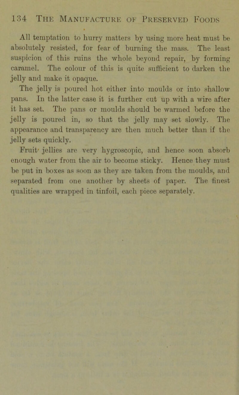 All temptation to hurry matters by using more heat must be absolutely resisted, for fear of burning the mass. The least susjncion of this ruins the whole beyond repair, by forming caramel. The colour of this is quite sufficient to darken the jelly and make it opaque. The jelly is poured hot either into moulds or into shallow pans. In the latter case it is further cut up with a wire after it has set. The pans or moulds should be warmed before the jelly is poured in, so that the jelly may set slowly. The appearance and transparency are then much better than if the jelly sets quickly. Fruit' jellies arc very hygroscopic, and hence soon absorb enough water from the air to become sticky. Hence they must be put in boxes as soon as they are taken from the moulds, and separak'd from one another by sheets of paper. The finest qualities are wrapped in tinfoil, each piece separately.