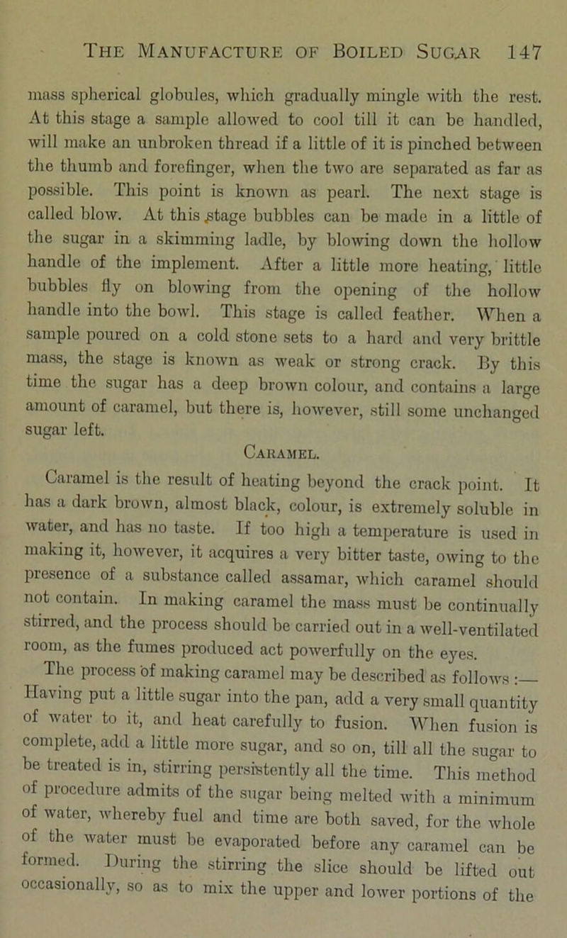 muss spherical globules, which gradually mingle with the rest. At this stage a sample allowed to cool till it can be handled, will make an unbroken thread if a little of it is pinched between the thumb and forefinger, when the two are separated as far as possible. This point is known as pearl. The next stage is called blow. At this ^tage bubbles can be made in a little of the sugar in a skimming ladle, by blowing down the hollow handle of the implement. After a little more heating, little bubbles fiy on blowing from the opening of the hollow handle into the bowl. This stage is called feather. When a .sample poured on a cold stone .sets to a hard and very brittle mass, the stage is known as weak or strong crack. By this time the sugar has a deep brown colour, and contains a large amount of caramel, but there is, however, still some unchanged sugar left. Caramel. Caramel is the result of heating beyond the crack point. It has a dark brown, almost black, colour, is extremely soluble in water, and has no taste. If too high a temperature is used in making it, however, it acquires a very bitter taste, owing to the presence of a substance called assamar, which caramel should not contain. In making caramel the ma.ss must be continually stirred, and the process should be carried out in a well-ventilated room, as the fumes protluced act powerfully on the eyes. The process of making caramel may be described as follows : Having put a little .sugar into the pan, add a very small quantity of water to it, and heat carefully to fusion. When fusion is complete, add a little more sugar, and so on, till all the sugar to be treated is in, stirring per.sistcntly all the time. This method of procedure admits of the sugar being melted with a minimum of water, whereby fuel and time are both saved, for the whole of the water must be evaporated before any caramel can be formed. During the stirring the slice should be lifted out occasionally, so as to mix the upper and lower portions of the