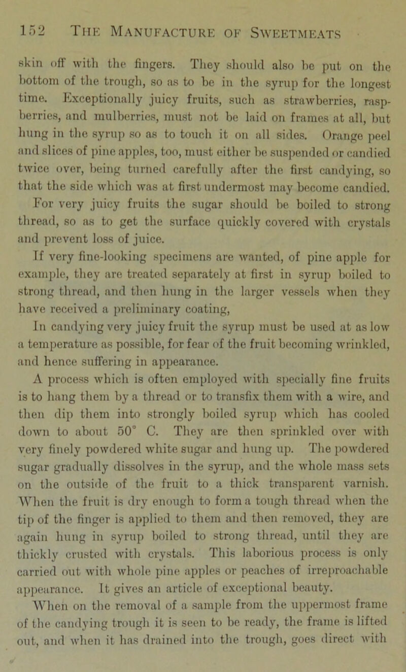 skin off with the fingers. Tliey should also he put on tlie bottom of the trougli, so as to be in the syrup for tlie longest time. Exceptionally juicy fruits, such as strawberries, nisp- herries, and mulberries, must not be laid on frames at all, but hung in the syrup so as to touch it on all sides. Orange peel and slices of pine apple.s, too, must either be sus])ended <ir candied twice over, being turned carefully after the first candying, so that the side which was at first undermost may become candied. For very juicy fruits the sugar should be boiled to strong thread, so as to get the surface quickly covered with crystals and prevent loss of juice. If very fine-looking specimens are wanted, of pine apple for example, they are treated separately at first in syrup boiled to strong thread, and then hung in the larger vessels udien they have received a preliminary coating. In candying very juicy fruit the syrup must be used at as low a temperature as possible, for fear of the fruit becoming wrinkled, and hence suffering in appearance. A process which is often employed with sj)ecially fine fruits is to hang them by a thread or to transfix them with a wire, and then dip them into strongly boiled syrup which has cooled doAvn to about 50° C. They are then sprinkled over with very finely powdered white sugar and hung up. The powdered sugar gradually di.ssolves in the syrup, and the whole mass sets on the outside of the fruit to a thick transparent varnish. When the fruit is dry enough to forma tough thread when the tip of the finger is applied to them and then removed, they are again hung in syrup boiled to strong thread, until they are thickly crusted with crystals. This laborious process is only carried out with whole pine apples or peaches of irreproachable appearance. It gives an article of exceptional beauty. When on the removal of a sample from the uppermost frame of the candying trough it is seen to be ready, the frame is lifted out, and when it has drained into the trough, goes direct with