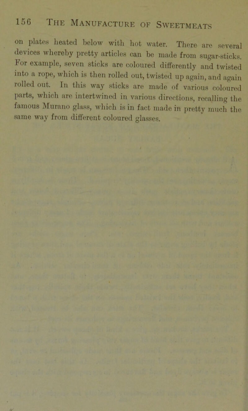 on platoK heated below with liot water. Tliere are .several devices whereby pretty articles can be made from sugar-sticks. For example, seven sticks are coloured differently and twisted into a rope, which is then rolled out, twisted up again, and again rolled out. In this way sticks are made of various coloured parts, which are intertwined in various directions, recalling the famous iMurano glass, which is in fact made in pretty much the same way from different coloured glasses.