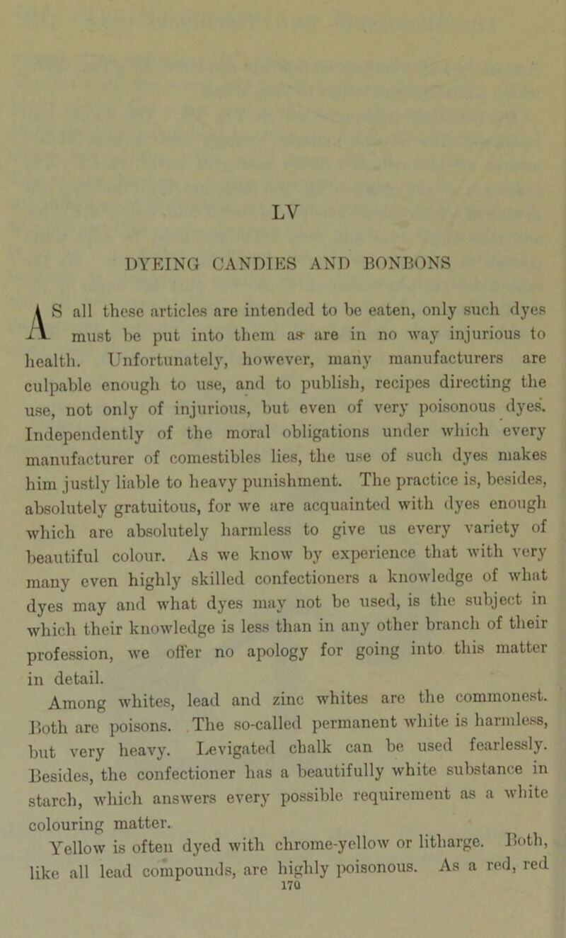 LV DYEING CANDIES AND BONBONS \S all these articles are intended to he eaten, only such dyes must he put into them as- are in no way injurious to health. Unfortunately, however, many manufacturers are culpable enough to use, and to publish, recipes directing tlie use, not only of injurious, hut even of very poisonous dyes. Independently of the moral obligations under which every manufacturer of comestibles lies, the use of such dyes makes him justly liable to heavy punishment. The practice is, besides, absolutely gratuitous, for we are acquainted with dyes enougli which are absolutely harmless to give us every variety of beautiful colour. As we know by experience that with very many even higlily skilled confectioners a knowledge of what dyes may and what dyes may not be used, is the subject in which their knowledge is less than in any other branch of their profession, we ofl’er no apology for going into this matter in detail. Among whites, lead and zinc whites arc the commonest. Doth are poisons. The so-called permanent white is harmless, but very heavy. I.evigateil chalk can be used fearlessly. Besides, the confectioner has a beautifully white substance in starch, which answers every possible requirement as a white colouring matter. Yellow is often dyed with chrome-yellow or litharge. Both, like all lead compound.s, are highly poisonous. As a red, red 17Q