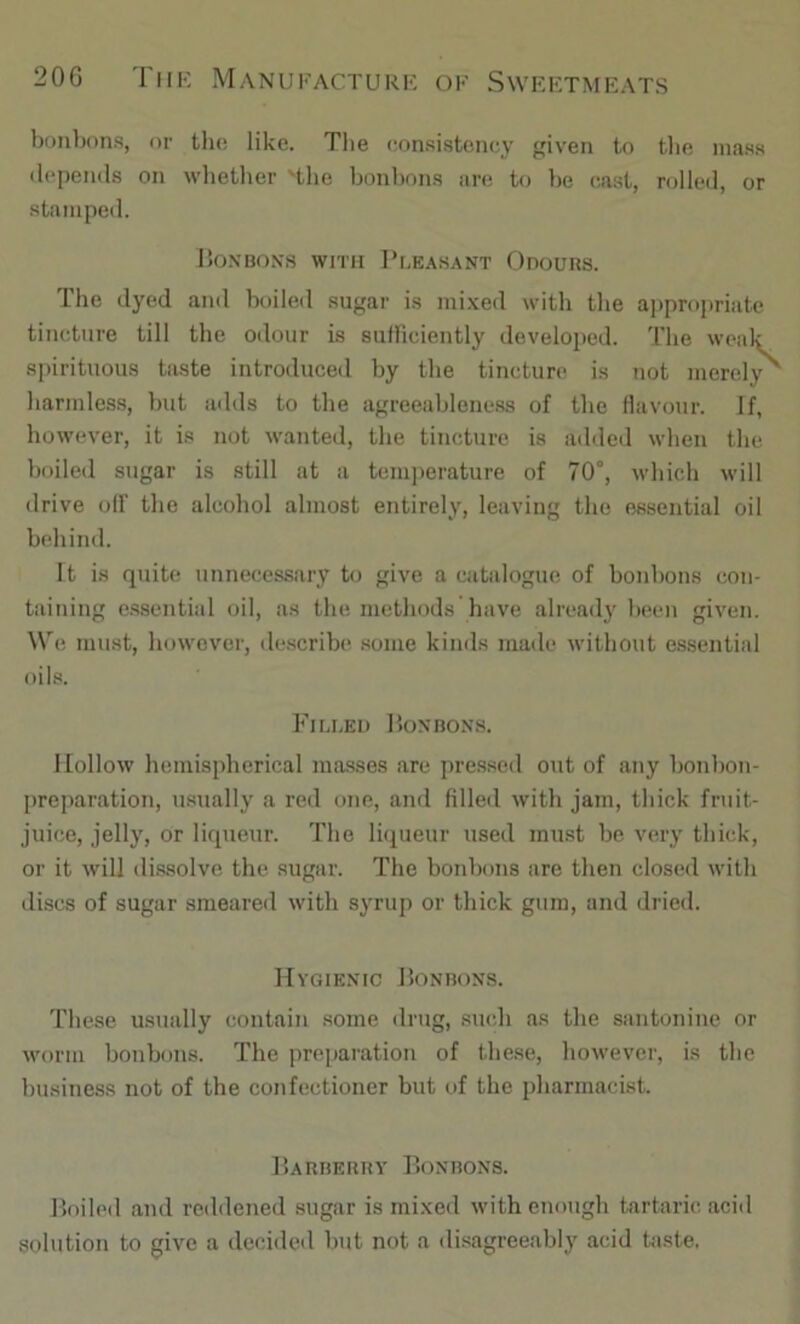 bonbons, or the like. Tlie consistency given to tbe mass ilcpends on wlietlier 'the bonbons are to be cast, rolled, or stamped. ISo.NBONS WITH Pl.EASANT OdoURS. The dyed and boiled sugar is mixed with the ajipropriate tincture till the odour is sulliciently develojied. 'I’he weak spirituous taste introduced by the tincture is not merely harmless, but adds to the agreeableness of the flavour. If, however, it is not wanted, the tincture is added when the boiled sugar is still at a temperature of 70°, which will drive olf the alcohol almost entirely, leaving the essential oil behind. It is quite unnecessary to give a catalogue of bonbons con- taining essential oil, as the methods have alread}' been given. We must, however, describe .some kinds made without e.ssential oils. Filled Uonbons. Hollow hemispherical masses are pressed out of any bonbon- preparation, usually a red one, and filled with jam, thick fruit- juice, jelly, or liqueur. The Ihiueur used mu.st be very thick, or it will di.ssolve the sugar. The bonbons are then closed with di.scs of sugar smeared with syrup or thick gum, and dried. Hygienic JIonbons. These usually contain some drug, such as the santonine or worm bonbons. The preparation of these, however, is the business not of the confectioner but of the pharmacist. Harberry Bonbons. Boiled and redilened sugar is mixed with enough tartaric acid solution to give a decided but not a disagreeably acid taste.