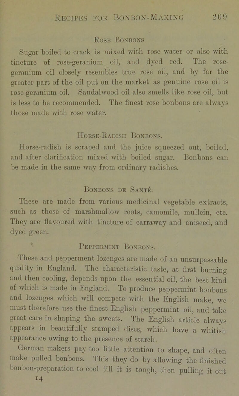 Rose JJoxnoNS Sugar boiled to crack is mixed witli rose water or also with tincture of rose-geranium oil, and dj'ed red. The rose- geranium oil closely resembles true rose oil, and b} far the greater part of the oil put on the market as genuine rose oil is rose-geranium oil. Sandalwood oil also smells like rose oil, but is less to be recommended. The finest rose bonbons are always those made with rose water. IIoRSE-KaUISH liONBOXS. Horse-radish is scraped and the juice squeezed out, boiled, and after clarification mixed with boiled sugar. Bonbons can be made in the same way from ordinary radishe.s. Bonbons de Sant^:. These are made from various medicinal vegetable extracts, such as those of marshmallow roots, camomile, mullein, etc. They are flavoured with tincture of carraway and aniseed, and dyed green. ^ Bepbeuiiint Bonbons. These and pepperment lozenges are made of an unsurpassable quality in ICngland. The characteristic taste, at first burning and then cooling, depends upon the essential oil, the best kind of which is made in England. To produce peppermint bonbons and lozenges which will compete with the English make, we must therefore use the finest English peppermint oil, and take great care in shaping the sweets. The English article always appears in beautifully stamped discs, which have a whitish appearance owing to the presence of starch. German makers pay too little attention to shape, and often make pulled bonbons. This they do by allowing the finished bonbon-preparation to cool till it is tough, tlien pulling it out 14