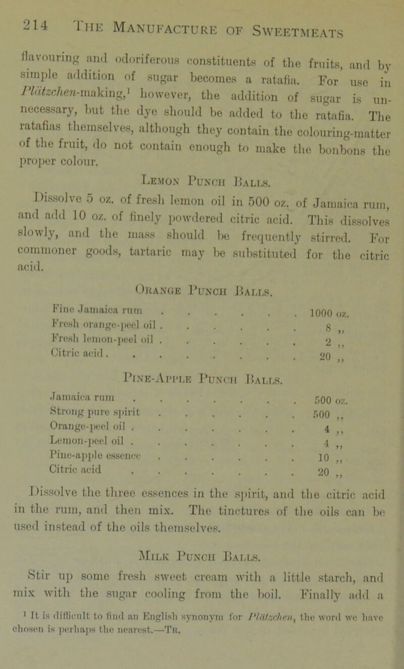 llavourin-r and odoriferous constituents of tlie fruits, and by siinple addition of sugar becomes a ratafia. For use in y'W<2e/m/Mnaking,i however, the addition of sugar is un- necessary, but tlie dye should be added to tlie ratafia. Tlie ratafias tliemselves, although they contain the colouring-matter of the fruit, do not contain enough to make the bonbons the proper colour. Lemon Punch Pales. Dissolve 5 oz. of fresh lemon oil in 500 oz. of Jamaica rum, and add 10 oz. of finely powdered citric acid. This dissolves slowly, and the mass should be frequently stirred. For commoner goods, tartaric may be substituted for the citric acid. Orange Punch J>alls. f'ino .Tuniaica nirn ...... 1000 oz. Fresh orange-peel oil ...... 8 Fre.sh leinon-jieel oil . 2 ,, Citric acid........ 20 „ Pine-Ai’I'le Punch Balls. Jamaica rum ....... .'iOO oz. Strong pure .spirit ...... .'iOO ,, Orange-peel oil 4 .. Lemon-peel oil . ■1 Piue-a|)ple e.ssenec ...... 10 „ Citric acid 20 „ Dissolve the three essences in the si)irit, and the citric acid in the rum, and then mi.\. The tinctures of the oils can be used instead of the oils themselves. Milk Punch Balls. Stir up some fresh sweet cream with a little starch, and mix with the sugar cooling from the boil. Finally aild a > ft is (lilllciilt to find nn English s5nionyni for the wool we have chosen is per]mj)s the nearest.—Tn.