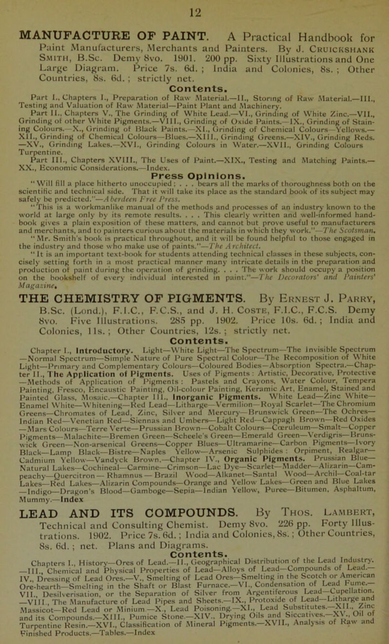 MANUFACTURE OF PAINT. A Practical Handbook for Paint Manufacturers, Merchants and Painters. By J. Cruickshank S.MiTH, B.Sc. Demy 8vo. 1901. 200 pp. Sixty Illustrations and One Large Diagram. Price 7s. 6d. ; India and Colonies, 8s. ; Other Countries, 8s. fid. ; strictly net. Contents. Part 1., Chapters I., Preparation of Kaw Material.—II., Storing of Raw .Material.—III., Testing* and Valuation of Haw Material—Paint Plant and Machinery. Part II., Chapters V., The Grinding; of White Lead.—VI., Grindinj^ of W'hite Zinc.—VII., Grinding of other White Pigments.—VIII., Grinding of Oxide Paints.—IX., Grindin)^ of Stain- ing Cojours.—X., Grinding of Black Paints.—XI., Grinding of Chemical Colours—Yellows.— Xll., Grinding of Chemical Colours—Blues.—XIll., Grinding Greens.—XIV., Grinding Reds. —XV., Grinding Lakes.—XVI., Grinding Colours in Water.—XVII., Grinding Colours Turpentine. Part III., Chapters XVIII., The Uses of Paint.—XIX., Testing and Matching Paints.— XX., Economic Considerations.—Index. Press Opinions. **WiIl Hil a place hitherto unoccupied; . . . bears all the marks of thoroughness both on the scientific and technical side. That it will take its place as the standard book of its subject may safely be predicted.”—Aberdeen Free Press. **This is a workmanlike manual of the methods and processes of an industry* known to the world at large only by its remote results. . . . This clearly written and well-informed hand- book gives a plain exposition of these matters, and cannot but prove useful to manufacturers and merchants, and to painters curious about the materials in which they work.”—The Scotsman, Mr. Smith’s book is practical throughout, and it will be found helpful to those engaged in the industry and those who make use of paints.”—The Architect. It is an important text-book for students attending technical classes in these subjects, con- cisely setting forth in a most practical manner many intricate details in the preparation and production of paint during the operation of grinding. . . . The work should occupy a position on the bookshelf of every individual interested in paint.—The Decorators' and Painters' Magazine^ THE CHEMISTRY OF PIGMENTS. By Ernest J. Parry, B.Sc. (Lond.), F.I.C., F.C.S., and J. H. Coste, F.I.C., F.C.S. Demy 8vo. Five Illustrations. 285 pp. 1902. Price 10s. (Sd. ; India and Colonies, Ils. ; Other Countries, 12s.; strictly net. Contents. Chapter I., Introductory. Light—White Light—The Spectrum—The Invisible Spectrum —Normal Spectrum—Simple Nature of Pure Spectral Colour—The Recomposition of White Light—Primary and Complementary Colours—Coloured Bodies—Absorption Spectra.—Chap- ter II., The Application of Pigments. Uses of Pigments : Artistic, Decorative, Protective —Methods of Application of Pigments : Pastels and Crayons, Water Colour, Tempera Painting, Fresco, Encaustic Painting, Oil-coIour Painting, Keramic Art, Enamel, Stained and Painted Glass, Mosaic.—Chapter 111., Inorganic Pigments. White Lead—Zinc White- Enamel White—Whitening—Red Lead—Litharge—Vermilion—Royal Scarlet—The Chromium Q,.ecns_Chromates of Lead, Zinc, Silver and Mercury—Brunswick Green—The Ochres— Indian Red—Venetian Red—Siennas and Umbers—Light Red—Cappagh Brown—Red Oxides —Alars Colours—Terre \'erte—Prussian Brown—Cobalt Colours—Cceruleum—Smalt—Copper Pigments—Malachite—Bremen Green—Scheele's Green—Emerald Green—Verdigris—Bruns- wick Green—Non-arsenical Greens—Copper Blues—Ultramarine—Carbon Pigments—Ivory Black—Lamp Black—Bistre—Naples Yellow—Arsenic Sulphides : Orpiment, Realgar- Cadmium Yellow—Vandyck Brown.—Chapter IV., Organic Pigments. Prussian Blue- Natural Lakes—Cochineal—Carmine—Crimson—Lac Dye—Scarlet—Madder—Alizarin—Cam- peachy—Quercitron— Rhamnus— Brazil Wood—Alkanet—Santa! Wood—Archil—Coal-tar Lakes—Red Lakes—Alizarin Compounds—Orange and Yellow Lakes—Green and Blue Lakes —Indigo—Dragon’s Blood—Gamboge—Sepia—Indian Yellow, Puree—Bitumen, Asphaltum, Mummy.—Index LEAD AND ITS COMPOUNDS. By Thus. Lambert, Technical and Consulting Chemist. Demy 8vo. 22fi pp. Forty Illus- trations. 1902. Price 7s. fid.; India and Colonics, 8s.; Other Countries, 8s. fid. ; net. Plans and Diagrams. Contents. . . , , , , , , . Chapters I., History—Ores of Lead.—II., Geographical Distribution of the Lead Industry. —III., Chemical and Physical Properties of Lead—Alloys of Lead—Compounds of Leau. IV., Dressing of Lead Ores.—V., Smelting of Lead Ores—Smelting in the Scotch or American Ore-hearth—Smelting in the Shaft or Blast Furnace.—VI.. Condensation of Lead hume.- VII., Desilverisalion, or the Separation of Silver from Argentiferous Lead Cupellation. —VIII., The Manufacture of Lead Pipes and Sheets.—IX., Protoxide of Lead—Litharge and Massicot—Red Lead or Minium—X., Lead Poisoning.—XL Lead Substitutes.—XIL, Zinc and its Compounds.-XIII., Pumice Stone.-XIV.. Drying Turpentine Resin.—XVI., Classification of Mineral Pigments.—XVII., Analysis of Raw and Finished Products.—Tables.—Index