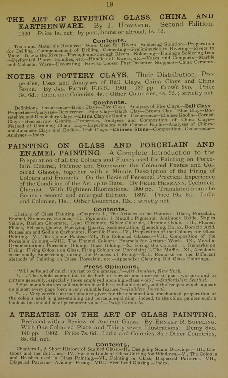 ■THE ART OF RIVETING GLASS, CHINA AND EARTHENWARE. By J. Howarth. Second Edition. 1900. Price Is. net; by post, home or abroad, Is. Id. Contents. . „ , . Tools and Materials Required-W.re Used for Rivets-Soldenng Solution-Prepa^ .for Drilling-Commencement of Drilling-Cementmg-Prelim.nanes to “ Make—To Fix the Rivets—Through-and-through Rivets—Soldering—Tinnmg a Soldering-Iron —Perforated Plates, Handles, etc.—Handles of Ewers, etc.—Vases and Comports Marble and Alabaster Ware—Decorating—How to Loosen Fast Decanter Stoppers—China Cements. NOTES ON POTTERY CLAYS. Their Distribution, Pro- perties, Uses and Analyses of Ball Clays, China Clays and China Stone. By Jas. Fairie, F.G.S. 1901. 132 pp. Crown 8vo. Price 3s. 6d.; India and Colonies, 4s.; Other Countries, 4s. 6d.; strictly net. Contents. Definitions—Occurrence—Brick Clays—Fire Clays—Analyses of Fire Clays.—Ball Clays— Properties—Analyses—Occurrence—Pipe Clay—Black Clay—Brown Clay Blue Clay Dor- setshire and Devonshire Clays.—China Clay or Kaolin—Occurrence—Chinese Kaolin—Cornish •Clays—Hensbarrow Granite—Properties, Analyses and Composition of China C'ays— Method of Obtaining China Liay—Experiments with Chinese Kaolin—Analyses of Chinese and Japanese Clays and Bodies—Irish Clays.—Chinese Stone—Composition—Occurrence— Anaiyses.—Index. PAINTING ON GLASS AND PORCELAIN AND ENAMEL PAINTING. A Complete Introduction to the Preparation of all the Colours and Fluxes used for Painting on Porce- lain, Enamel, Faience and Stoneware, the Coloured Pastes and Col- oured Glasses, together with a Minute Description of the Firing of Colours and Enamels. On the Basis of Personal Practical Experience of the Condition of the Art up to Date. By Felix Her.mann, Technical Chemist. With Eighteen Illustrations. 300 pp. Translated from the German second and enlarged Edition. 1897. Price 10s. 6d. ; India and Colonies, 11s.; Other Countries, 12s.; strictly net. Contents. History of Glass Painting.—Chapters I., The Articles to be Painted : Glass, Porcelain, Enamel, Stoneware, Faience.—II,, Pigments: 1, Metallic Pigments: Antimony Oxide, Naples Yellow, Barium Chromate, Lead Chromate, Silver Chloride, Chromic Oxide.—III., Fluxes; Fluxes, Felspar, Quartz, Purifying Quartz, Sedimentation, Quenching, Borax, Boracic Acid, Potassium and Sodium Carbonates, Rocaille Flux.— IV., Preparation of the Colours for Glass Painting.—V., The Colour Pastes.—VI., The Coloured Glasses.—VII., Composition of the Porcelain Colours.—VIII., The Enamel Colours: Enamels for Artistic Work.— IX., Metallic Ornamentation: t*orceIain Gilding, Glass Gilding.—X., Firing the Colours: 1, Remarks on Firing: Firing Colours on Glass, Firing Colours on Porcelain; 2, The Muffle.—XL, Accidents occasionally Super\'ening during the Process of Firing.—XII., Remarks on the Different Methods of Painting on Glass, Porcelain, etc.—Appendix: Cleaning Old Glass Paintings.. Press Opinions. “Will be found of much interest to the amateur.—Art Ajnafeur, New York, “. . . The whole cannot fail to be both of service and interest to glass workers and to potters generally, especially those employed upon high>class work.—Staffordshire Sentinel. “ For manufacturers and students it will be a valuable work, and the recipes which appear on almost every page form a very valuable feature.—Builders Journal, “. . . Very careful instructions are given for the chemical and mechanical preparation of the colours used in glass-staining and porcelain-painting; indeed, to the china painter such a book as this should be of permanent value.—Daily Chronicle. A TREATISE ON THE ART OF GLASS PAINTING. Prefaced with a Review of Ancient Glass. By Ernest R. Suffling. With One Coloured Plate and Thirty-seven Illustrations. Demy 8vo. 140 pp. 1902. Price 7s. 6d.; India and Colonies, 8s.; Other Countries, 8s. 6d. net. Contents. Chapters I., A Short History of Stained Glass.—II., Designing Scale Drawings.—III., Car- toons and the Cut Line.—IV., Various Kinds of Glass Cutting for Windows.—V., The Colours and Brushes used in Glass Painting.—VI., Painting on Glass, Dispersed Patterns.—VII., Diapered Patterns—Aciding—Firing.—VIII., Fret Lead Glazing.—Index.