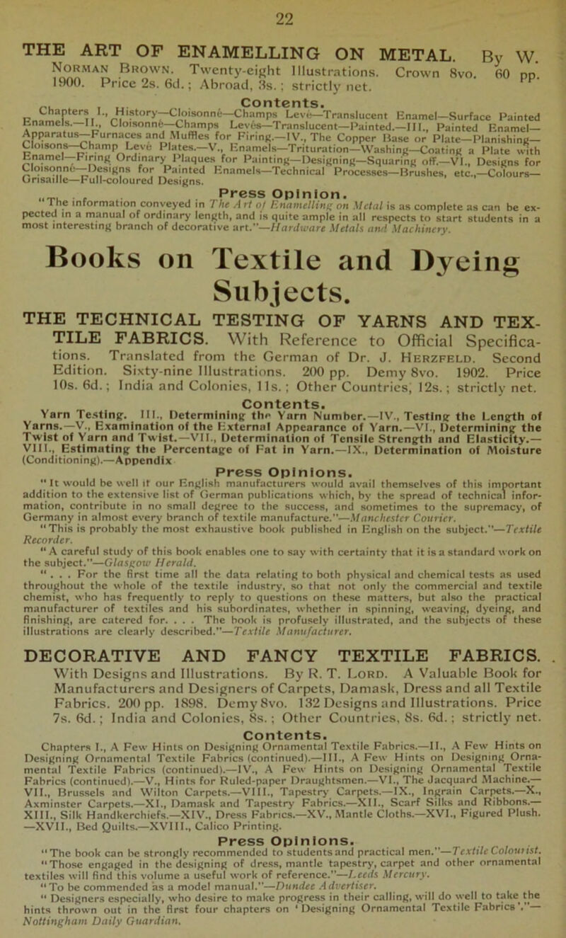 THE ART OP ENAMELLING ON METAL. Norman Brown. Twenty-eight Illustrations. Crown 8vo. 1900. Price 2s. 6(.l.; Abroad, 3s. ; strictly net. By W. 60 pp. . . .. . Contents. Chapters I., History^loisonnfc—Champs Leve—Translucent Enamel—Surface Painted Enamels.—IE, Cloisonni—Champs Leves—Translucent—Painted.—III., Painted Enamel— Apparatus-Furnaces and .Muffles for Firinfr-IV., The Copper Base or Plate-Planishinc- Cloisons-^hamp Leve Plates.—V., Enamels—Trituration—WashinR-CoatinK a Plate wth Enamel—FirinR Ordmary I'laques for PaintinR—DesiRninR-SquarinR off.—VI., DesiRns for Clqisonni!—DesiRns for Painted Enamels—Technical Processes—Brushes, etc.,—Colours— unsaille—Full>coloured Designs. . , Press Opinion. t he information conveyed in The Art of linamelliiii; on Metal is as complete as can be ex- pected in a manual of ordinary length, and is quite ample in all respects to start students in a most interesting* branch of decorative art.”—Hardware Metals atui Machinery. Books on Textile and Dyeing Subjects. THE TECHNICAL TESTING OF YARNS AND TEX- TILE FABRICS. With Reference to Official Specifica- tions. Translated from the German of Dr. J. Herzfeld, Second Edition. Sixty-nine Illustrations. 200 pp. Demy 8vo. 1902. Price 10s, 6d.; India and Colonies, 11s.; Other Countries, I2s.; strictly net. Contents. Yarn Testing;. III., Determining th^ Yarn Number.—IV., Testing; the Length of Yarns.—V., Examination of the External Appearance of Yarn.—VI., Determining' the Twist of Yarn and Twist.—VII., Determination of Tensile Strength and Elasticity.— VIII., Estimating the Percentage of Fat In Yarn.—IX., Determination of Moisture (Conditioning).—Appendix Press Opinions. *' It would be well it our English manufacturers would avail themselves of this important addition to the extensive list of German publications which, by the spread of technical infor* mation, contribute in no small degree to the success, and sometimes to the supremacy, of Germany in almost every branch of textile manufacture.”—Manchester Courier. “This is probably the most exhaustive book published in English on the subject.”—Textile Recorder. “ A careful study of this book enables one to say with certainty that it is a standard work on the subject.”—Glasgow Herald. “ . . . For the first time all the data relating to both physical and chemical tests as used throughout the whole of the textile industr>*, so that not only the commercial and textile chemist, who has frequently to reply to questions on these matters, but also the practical manufacturer of textiles and his subordinates, whether in spinning, weaving, dyeing, and finishing, are catered for. . . . The book is profusely illustrated, and the subjects of these illustrations are clearly described.”—Textile Manufacturer. DECORATIVE AND FANCY TEXTILE FABRICS. . With Designs and Illustrations. By R. T. Lord. A Valuable BooU for Manufacturers and Designers of Carpets, Damask, Dress and all Textile Fabrics. 2(K) pp. 1898. DemySvo. 132 Designs and Illustrations. Price 7s. 6)d.; India and Colonies, 8s.; Other Countries, 8s. 8d.; strictly net. Contents. Chapters I., A Few Hints on Designing Ornamental Textile Fabrics.—II., A Few Hints on Designing Ornamental Textile Fabrics (continued).—III., A Few Hints on Designing Orna- mental Textile Fabrics (continued).—IV., A Few Hints on Designing Ornamental Textile Fabrics (continued).—V., Hints for Ruled-paper Draughtsmen.—VI., The Jacquard Machine.— VII., Brussels and VViiton Carpets.—VIII., Tapestrj' Carpets.—IX., Ingrain Carpets.—X., Axminster Carpets.—XL, Damask and Tapestry Fabrics.—XII., Scarf Silks and Ribbons.— XIII., Silk Handkerchiefs.—XIV., Dress Fabrics.—XV., Mantle Cloths.—XVI., Figured Plush. —XVII., Bed Quilts.—XVIII., Calico Printing. Press Opinions. “The book can be strongly recommended to students and practical men.”—Textile Colouust. “Those engaged in the designing of dress, mantle tapestry, carpet and other ornamental textiles will find this volume a useful work of reference.”—Leeds Mercury. “To be commended as a model manual.”—Dundee Advertiser. “ Designers especially, who desire to make progress in their calling, will do well to take^ the hints thrown out in the first four chapters on ‘Designing Ornamental Textile Fabrics’.”— Nottingham Daily Guardian,