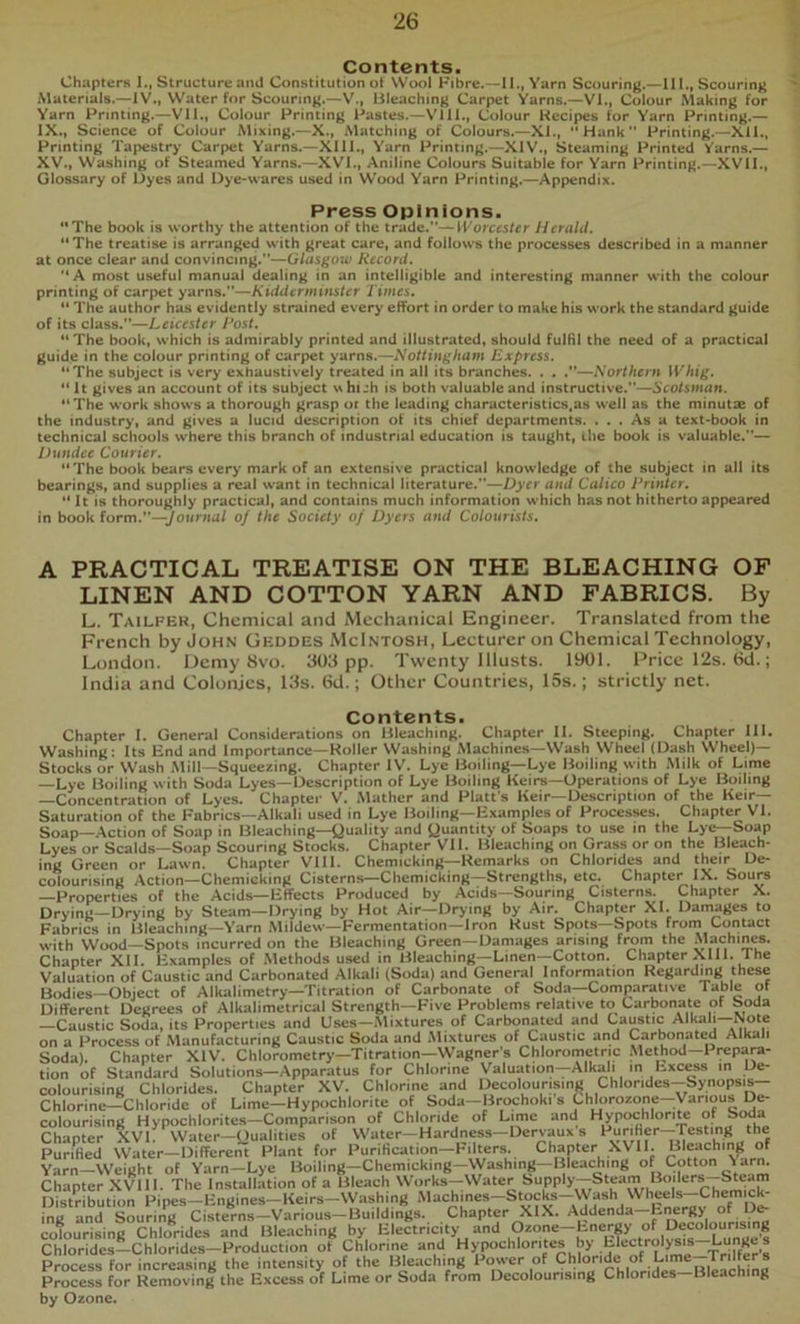 Chapters 1., Structure and Constitution ot Wool Fibre.—II., Yarn Scouring.^lII., Scouring Materials.—IV., Water for Scouring.—V., Bleaching Carpet Yarns.—VI., Colour Making for Yarn Printing.—Vll., Colour Printing Pastes.—VIII., Colour Recipes for Yarn Printing.— IX., Science of Colour Mixing.—X., Matching of Colours.—XI., Hank Printing.—XU., Printing Tapestry Carpet Yarns.—XIII., Yarn Printing.—XIV., Steaming Printed Yarns.— XV., Washing of Steamed Yarns.—XVI., Aniline Colours Suitable for Yarn Printing.—XVII., Glossary of Dyes and Dye-wares used in Wood Yarn Printing.—Appendix. Press Opinions. The book is worthy the attention of the trade.”—IForces/^r Herald. The treatise is arranged with great care, and follows the processes described in a manner at once clear and convincing.”—Glasgow Record. A most useful manual dealing in an intelligible and interesting manner with the colour printing of carpet yarns.”—Times.  The author has evidently strained every effort in order to make his work the standard guide of its class.”—Leicester I*ost. The book, which is admirably printed and illustrated, should fulHl the need of a practical guide in the colour printing of carpet yarns.—Nottingham Express. The subject is very exhaustively treated in all its branches. . , .”—Northern Whig.  It gives an account of its subject uhuh is both valuable and instructive.”—.S'co/snam. The work shows a thorough grasp or the leading characteristics,as well as the minutes of the industry, and gives a lucid description of its chief departments. ... As a text-book in technical schools where this branch of industrial education is taught, ihe book is valuable.”— Dundee Courier. The book bears every mark of an extensive practical knowledge of the subject in all its bearings, and supplies a real want in technical literature.”—Dyrr and Calico Printer.  It is thoroughly practical, and contains much information which has not hitherto appeared In book form.”—yownia/ of the Society of Dyers and Colourists, A PRACTICAL TREATISE ON THE BLEACHING OF LINEN AND COTTON YARN AND FABRICS. By L. Tailfer, Chemical and Mechanical Engineer. Translated from the French by John Geddes McIntosh, Lecturer on Chemical Technology, London. Demy 8vo. 30J pp. Twenty lllusts. 1901. Price I2s. 6d.; India and Colonies, 13s. 6d.; Other Countries, 15s.; strictly net. Contents. Chapter 1. General Considerations on Bleaching. Chapter 11. Steeping. Chapter 111. Washing: Its End and Importance—Roller Washing Machines—Wash Wheel (Dash Wheel)— Stocks or Wash Mill—Squeezing. Chapter IV. Lye Boiling—Lye Boiling with Milk of Lime —Lye Boiling with Soda Lyes—Description of Lye Boiling Keirs—Operations of Lye Boiling —Concentration of Lyes. Chapter V. .Mather and Platt s Heir—Description of the Keir— Saturation of the Fabrics—Alkali used in Lye Boiling—Examples of Processes. Chapter VI. Soap—Action of Soap in Bleaching—Quality and Quantity of Soaps to use in the Lye—Soap Lyes or Scalds—Soap Scouring Stocks. Chapter VII. Bleaching on Grass or on the Bleach- ing Green or Lawn. Chapter Vlll. Chemicking—Remarks on Chlorides and their_ De- colourising Action—Chemicking Cisterns—Chemicking—Strengths, etc. Chapter IX. Sours —Properties of the Acids—Etfects Produced by Acids—Souring Cisterns. Chapter X. Drying—Drying by Steam—Drying by Hot Air—Drying by Air. Chapter XL Damages to Fabrics in Bleaching—Yarn Mildew—Fermentation—Iron Rust Spots—Spots from Contact with Wood—Spots incurred on the Bleaching Green—Damages arising from the Machines. Chapter XII. Examples of Methods used in Bleaching—Linen—Cotton. Chapter XIII. Ihe Valuation of Caustic and Carbonated Alkali (Soda) and General Information Regarding these Bodies—Object of Alkalimetry—Titration of Carbonate of Soda—Comparative Table of Different Degrees of Alkalimetrical Strength—Five Problems relative to Carbonate of Soda —Caustic Soda, its Properties and Uses—-Mixtures of Carbonated and Caustic Alkali on a Process of Manufacturing Caustic Soda and Mixtures of Caustic and Carbonated Alkali Soda). Chapter XIV. Chlorometry—Titration—Wagner's Chlorometric Method—Prepara- tion of Standard Solutions—Apparatus for Chlorine Valuation—Alkali in hxcess in De- colourising Chlorides. Chapter XV. Chlorine and Decolourising Chlorides--Synopsis- ChIorine--Chloride of Lime-Hypochlorite of Soda-Brochoki s Chlorozone-Various De- colourising Hypochlorites—Comparison of Chloride of Lime and HypochloriU of Soda Chapter XVL Water-Qualities of Water-Hardness-Dervaux s ^“riher-Tcstin^ the PuriHed Water—Different Plant for Purihcation—Filters. Chapter XVII. Bleaching of Yarn—Weight of Yarn—Lye Boiling—Chemicking—VVashing—Bleaching of Cotton Yarm Chapter XVIII. The Installation of a Bleach Works—Water Distribution Pipes-Engines-Keirs-VVashing ‘''“<=hjes-btocks-Wa^^^^^ ing and Souring Cisterns-Various—Buildings. Chapter XIX. Addenda—Energy of Dfr colourising Chlorides and Bleaching by Electricity and (Dzone-Energy of Dec^ourising Chlorides-Chlorides-Production ot Chlorine and Hypochlorites by Electrolysis Lu«“ Process for increasing the intensity of the Bleaching Power of Process for Removing the Excess of Lime or Soda from Decolourising Chlorides Bleaching by Ozone.