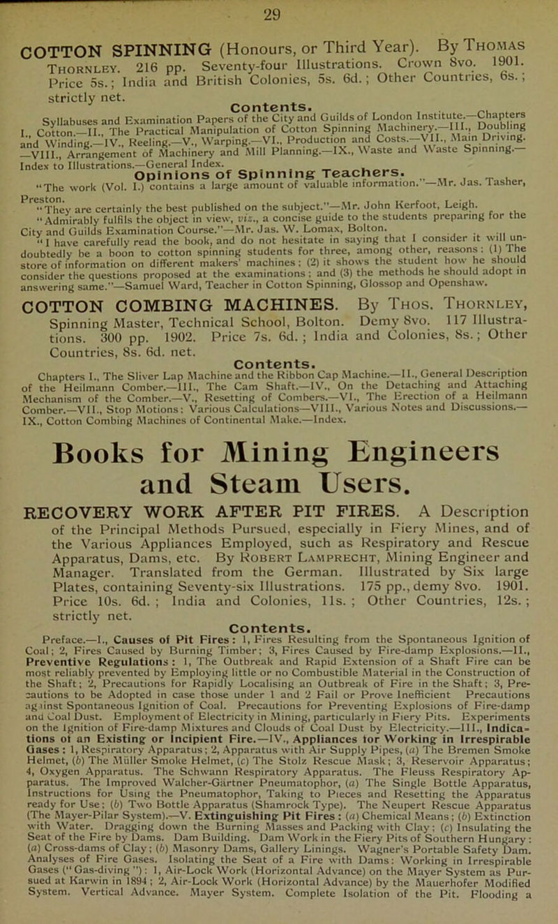 COTTON SPINNING (Honours, or Third Year). By Thomas Thornley. 216 pp. Seventy-four Illustrations. Crown 8vo. 1901. Price 5s.; India and British Colonies, 5s. 6d.; Other Countries, 6s., strictly net. Syllabuses and Examination Papers of the City and Guilds of London Institute. Chapters 1. Cotton.—II., The Practical Manipulation of Cotton Spinning Machinery.—III., I^ubling aiid Winding.—IV., Reeling.—V., Warping.-yVI.. Production and Costs.—VII., Almn Driving. Vlll., Arrangement of Machinery and Mill Planning.—IX., \\aste and Waste Spinning. Index to Illustrations.—General Index. , _ « Opinions Of Spinning Teachers, „ „ . _ . “The work {Vol. I.) contains a large amount of valuable information. —Mr. Jas. lasher, certainly the best published on the subject.—Mr. John Kerfoot, Leigh. “Admirably fulfils the object in view, viz., a concise guide to the students preparing tor the City and Guilds Examination Course.—Mr. Jas. W, Lomax, Bolton. •, •,! “ I have carefully read the book, and do not hesitate in saying that I consider it will un- doubtedly be a boon to cotton spinning students for three, among other, reasons: (*) The store of information on different makers' machines; (2) it shows the student how he should consider the questions proposed at the examinations; and (3) the methods ^ should adopt in answering same.”—Samuel Ward, Teacher in Cotton Spinning, Glossop and Openshaw. COTTON COMBING MACHINES. By Thos. Thornley, Spinning Master, Technical School, Bolton. Demy 8vo. 117 Illustra- tions. 300 pp. 1902. Price 7s. 6d. ; India and Colonies, 8s.; Other Countries, 8s. 6d. net. Contents. . . Chapters I., The Sliver Lap Machine and the Ribbon Cap Machine.—U.. General Description of the Heilmann Comber.—III., The Cam Shaft.—IV., On the Detaching and Attaching Mechanism of the Comber.—V., Resetting of Combers.—VI., The Erection of a Heilmann Comber,—VII., Stop Motions: Various Calculations—VIII., Various Notes and Discussions.— IX., Cotton Combing Machines of Continental Make.—Index. Books for Mining Engineers and Steam Users. RECOVERY WORK AFTER PIT FIRES. A Description of the Principal Methods Pursued, especially in Fiery Mines, and of the Various Appliances Employed, such as Respiratory and Rescue Apparatus, Dams, etc. By Robert L,\.\iprecht, Mining Engineer and Manager. Translated from the German. Illustrated by Six large Plates, containing Seventy-six Illustrations. 175 pp.,demy 8vo. 1901. Price 10s. 6d. ; India and Colonies, 11s. ; Other Countries, 12s. ; strictly net. Contents. Preface.—I., Causes of Pit Fires: 1, Hires Resulting from the Spontaneous Ignition of Coal; 2, Fires Caused by Burning Timber; 3, Fires Caused by Fire-damp Explosions.—II., Preventive Regulations : 1, The Outbreak and Rapid Extension of a Shaft Fire can be most reliably prevented by Employing little or no Combustible Material in the Construction of the Shaft; 2, Precautions for Rapidly Localising an Outbreak of Fire in the Shaft; 3, Pre- cautions to be Adopted in case those under 1 and 2 Fail or Prove Inefficient Precautions agiinst Spontaneous Ignition of Coal. Precautions for Preventing Explosions of Fire-damp and Coal Dust. Employment of Electricity in Mining, particularly in Fiery Pits. Experiments on the Ignition of Fire-damp Mixtures and Clouds of Coal Dust by Electricity.—III., Indica- tions ot an Existing or Incipient Fire.—IV., Appliances tor Working in Irrespirable Gases : 1, Respiratory Apparatus; 2, Apparatus with Air Supply Pipes, («) The Bremen Smoke Helmet, (6) The Muller Smoke Helmet, (c) The Stolz Rescue Mask; 3, Reservoir Apparatus; Oxygen Apparatus. The Schwann Respiratory Apparatus. The Fleuss Respiratory Ap- paratus. The Improved Walcher-Giirtner Pneumatophor, (a) The Single Bottle Apparatus, Instructions For Using the Pneumatophor, Taking to Pieces and Resetting the Apparatus ready for Use; (6) Two Bottle Apparatus (Shamrock Type). The Neupert Rescue Apparatus (The Mayer-Pilar System).—V. Extinguishing Pit Fires : (n) Chemical Means; (6) Extinction with Water. Dragging down the Burning Masses and Packing with Clay; (c) Insulating the Seat of the Fire by Dams. Dam Building. Dam Work in the Fiery Pits of Southern Hungary : (a) Cross-dams of Clay; (6) Masonry Dams, Gallery Linings. Wagner’s Portable Safety Dam. Analyses of Fire Gases. Isolating the Seat of a Fire with Dams: Working in Irrespirable Gases (“ Gas-diving ): 1, Air-Lock Work (Horizontal Advance) on the Mayer System as Pur- sued at Karwin in 1894 ; 2, Air-Lock Work (Horizontal Advance) by the Mauerhofer Modified System. Vertical Advance. Mayer System. Complete Isolation of the Pit. Flooding a