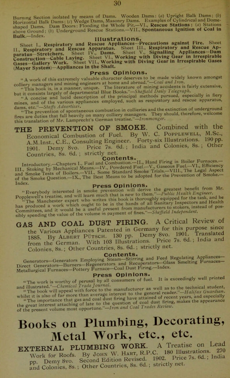 BurmnK Section isolated by means of Dams. Wooden Dams: (a) Upright Balk Dams; (6) Horizontal Balk Dams; (c) Wedge Dams, Masonry Dams. Examples of Cylindrical and Dome- shaped Dams. Dam Doors: Flooding the Whole Pit.-VI., Rescue Stations: (a) Stations above Ground; (i) Underground Rescue Stations.—VII., Spontaneous Ignition of Coal In Bulk.-lndex. Illustrations. Sheet I, Respiratory and Rescue Appliances Precautions against Fire. Sheet II. Respiratory and Rescue Apparatus. Sheet III., Respiratory and Rescue Ap- naratus'^^Stretchers. Sheet IV., Dams. Sheet V., Signalling Appliances-Uam Construction Cable Laying. Sheet VI., Working with Diving Gear in Irrespirable Qases-Qallery Work. Sheet VIL. Working with Diving Gear in Irrespirable Oases (Mayer System)—Appliances in the Shaft. Press Opinions. “ A work of this extremely valuable character deserves to be made widely known amongst collierv managers and mining engineers at home and abroad.—Coa/ aiul Iron. “T^irbook is. in a manner, unique. The literature of mining accidents is fairly extensive. but it consists largely of departmental Blue Books. —Sheffield Daily I eUgraph.  A incise and lucid description of the principal methods pursued, especially in hery mines, and of the various appliances employed, such as respiratory and rescue apparatus, ‘'“™The“prev?nGO^ combustion in collieries and the extinction of underground fires are duties that fall heavily on many colliery managers. They should, therefore, welcome this translation of Mr. Lamprecht's German treatise.’ —Ironmonger. THE PREVENTION OF SMOKE. Combined with the Economical Combustion of Fuel. By W. C. Popplewell, M.Sc., A M Inst., C.E., Consulting Engineer, borty-six Illustrations. 190 pp. 1^1. Demy 8vo. Price 7s. 6d. ; India and Colonies, 8s. ; Other Countries, 8s. 6d. ; strictly net. Contents. ..... « of theTriloke Question.-lX..The Best Means to be adopted for the Prevention of Smoke.- *''‘*®*' Press Opinions. . e. r Everybody interested in smoke prevention will derive greatest bene^ Mr. GAS AND COAL DUST FIRING. A Critical Review of the Various Appliances Patented in Germany for t*?'® 1885. By Albert Putsch. 130 pp. Demy 8vo. 1 • from the German. With 103 Illustrations. Price 7s. bd., India and Colonies, 8s.; Other Countries, 8s. 6d.; strictly net. Metallurgical Furnaces—Pottery Furnace Coal Dust Firing. Press Opinions. . The work is worthy of perusal by all consumers of fuel. It is exceedingly well printed and illustrated.”—C/i<wiic«/ manufacturer as well as to the technical student, The book will appeal with force .o ^^rgener^ Guardian. whilst It is also of far more ‘^ayverage interest to^ ^ especially of the present volume most opportune.-!ron and Coal Trades Keiieu. Books on Plumbing, Decorating, Metal Work, etc., etc. vvtttrNAL plumbing work. A Treatise on Lead b“ OHS W. Haar, R.P.C .80 nias.ra.ion... 2,0 pp. Demy 8vo. Second Edition Revised, and Colonies, 8s. Other Countries, 8s. 6d. 1902. Price 7s. 6d. strictly net. India