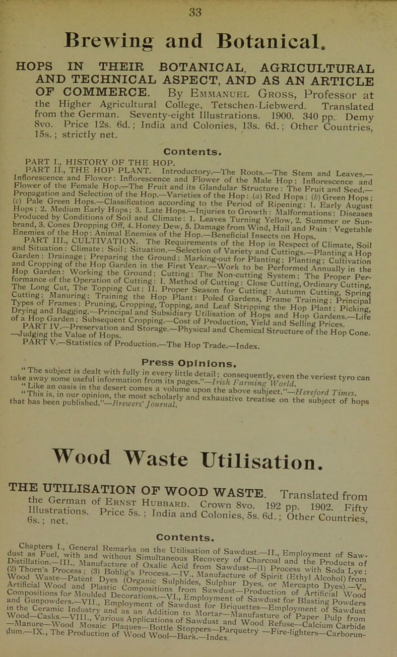 Brewing and Botanical. HOPS IN THEIR BOTANICAL, AGRICULTURAL AND TECHNICAL ASPECT, AND AS AN ARTICLE OF COMMERCE. By E.mmanuel Gross, Professor at the Higher Agricultural College, Tetschen-Liebwerd. Translated from the German. Seventy-eight Illustrations. 1900. 340 pp. Demy 8vo. Price 12s. 6d.; India and Colonies, 13s. 6d.; Other Countries 15s.; strictly net. ’ Contents. PART I., HISTORY OF THE HOP. PART II., THE HOP PLANT. Introductory.—The Roots.—The Stem and Leaves.— Inflorescence and Flower; Inflorescence and Flower of the Male Hop; Inflorescence and Flower of the Female Hop.—The Fruit and its Glandular Structure ; The Fruit and Seed — ‘m ° •‘i’® »°P--Vaneties of the Hop; (a) Red Hops; (6) Green Hops ; (c) Pale Green Hops.--Classification according to the Period of Ripening; I. Early August Prlfa’cla ^ Hops.—Injuries to Growth ; .Malformations; Diseases Produced by Conditions of Soil and Climate; I. Leaves Turning Yellow, 2. Summer or Sun- F^emie^s ofTh * Dropping Off, 4. Honey Dew, S. Damage from Wind, Hail and Rain : Vegetable ^ PART in rnI T^vTt Hop.—Beneficial Insects on Hops, o a c . Requirements of the Hop in Respect of Climate Soil p]! Climate ; Soil; Situ^ion.—Selection of Variety and Cuttings.—Planting a Hop Garden; Drainage; Preparing the Ground; Marking-out for Planting; Planting; cldtivahoS m the First Year.—Work to be Performed ALually in the Hop Garden. VVorking the Ground; Cutting; The Non-cutting System; The Proper Per- Th“fi°Cur ?frToDru Cut‘'ff ordinary Cutting, r. f.- „ ® Ptoper Season for Cutting; Autumn Cuttinc Snrino Manuring: Training the Hop Plant: Poled Gardens, Frame Training• Princinal Types of Frames; Pruning, Cropping, Topping, and Leaf Stripping the Hop Plant- Picking Drying and Bagging.--Principal and Subsidiary Utilisation of Hops and Hop Gardens—Life PART*^v‘^^p’ Cropping.—Cost of Production, Yield and Selling Prices ' -J^g Ih; VairoTCl^’ Chemical Structure ofehe^Hop Cone. PART V.—Statistics of Production.—The Hop Trade.—Index. Press Opinions. “Tfes ;  desert comes a volume upon the above subject.—//ere/brd Times on the si^bjecrrhops Wood Waste Utilisation. THE UTILISATION OF WOOD WASTE. Translated from the German of Ernst Hubbard. Crown 8vo 192 on 1902 Pift ‘ ““ eolonieS,. Coi.nSS Contents. Artificial Wood and Plas^fc Confni^^hion. f ^ 5’“'' 5^®®- O' Mercapto Dyes)—V Compositions for .Moulded DeSirThons —VI ArtificiM Wood llum.-IX., The Production of Wood Wool-lark!17nirx -F>re-lighters-Carborun-