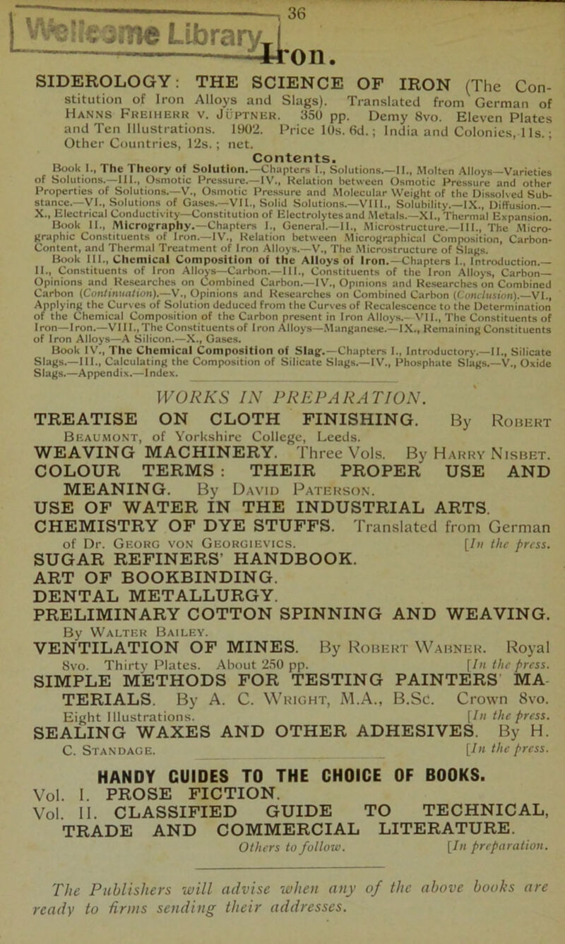 ^^ikzme Llbrary^l — itron. SIDEROLOGY; THE SCIENCE OF IRON (The Con- stitution of Iron Alloys and Slags). Translated from German of Hanns Freiherr v. Juptner. 350 pp. Demy 8vo. Eleven Plates and Ten Illustrations. 1902. Price 10s. 6d.; India and Colonies, 1 Is.; Other Countries, 12s.; net. ’ ’ Contents. Book I., The Theory of Solution.—Chapters I., Solutions.—II., Molten Alloys—Varieties of Solutions.—III., Osmotic Pressure.-1V., Relation between Osmotic Pressure and other Properties of Solutions.—V.. Osmotic Pre.ssure and .Molecular Weight of the Dissolved Sub- stance.—VI., Solutions of Gases.—Vn,, Solid Solutions.—VIII., Solubility.—IX., DiflFusion.— X., Electrical Conductivity—Constitution of Electrolytes and Metals.—XI., Thermal Expansion. Book II., Micrography.—Chapters I., General.—II., Microstructure.—III., The Micro- graphic Constituents of Iron.—IV., Relation between Micrograpbical Composition, Carbon- Content, and Thermal Treatment of Iron Alloys.—V., The Microstructure of Slags. Book III., Chemical Composition of the Alloys of Iron.-Chapters 1., Introduction.— II., Constituents of Iron AIIots—Carbon.—III., Constituents of the Iron Alloys, Carbon Opinions and Researches on Combined Carbon.—IV., Opinions and Researches on Combined Carbon {Coniiimalion).—V., Opinions and Researches on Combined Carbon (Cohc/ksioii).—VI., Applying the Curves of Solution deduced from the Curves of Recalescence to the Determination of the Chemical Composition of the Carbon present in Iron Alloys.- VII., The Constituents of Iron—Iron.—VIII.,The Constituents of Iron Alloys—.Manganese.—IX., Remaining Constituents of Iron Alloys—A Silicon.—X., Gases. Book IV'., The Chemical Composition of Slag.—Chapters I., Introductory.—II., Silicate Slags.—III., Calculating the Composition of Silicate Slags.—IV., Phosphate Slags.—V., Oxide Slags.—Appendix.—Index. WORKS IN PREPARATION. TREATISE ON CLOTH FINISHING. By Robert Beaumont, of Yorkshire College, Leeds. WEAVING MACHINERY. Three Vols. By Harry Nisbet. COLOUR TERMS : THEIR PROPER USE AND MEANING. By David Paterson. USE OF WATER IN THE INDUSTRIAL ARTS. CHEMISTRY OF DYE STUFFS. Translated from German of Dr. Georg vo.v Georgievics. [In the press. SUGAR REFINERS’ HANDBOOK. ART OF BOOKBINDING. DENTAL METALLURGY. PRELIMINARY COTTON SPINNING AND WEAVING. By Walter Bailey. VENTILATION OF MINES. By Robert Wabner. Royal 8vo. Thirty Plates. About 250 pp. \In the press. SIMPLE METHODS FOR TESTING PAINTERS MA TERIALS. By A. C. Wright, M.A., B.Sc. Crown 8vo. Eight Illustrations. [In the press. SEALING WAXES AND OTHER ADHESIVES. By H. C. Standage. _ [In the press. HANDY GUIDES TO THE CHOICE OF BOOKS. Vol. 1. PROSE FICTION. Vol. 11. CLASSIFIED GUIDE TO TECHNICAL, TRADE AND COMMERCIAL LITERATURE. Others to follow. [In preparation. The Publishers will advise when any of the above books are ready to drins sending their addresses.