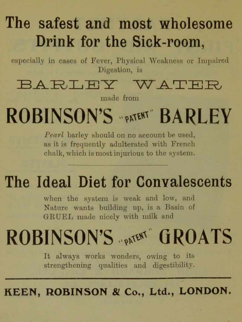 The safest and most wholesome Drink for the Sick-room, especially in cases of Fever, Physical Weakness or Impaired Digestion, is made from ROBINSON’S BARLEY Pearl barley should on no account be used, as it is frequently adulterated with French chalk, which is most injurious to the system. The Ideal Diet for Convalescents when the system is weak and low, and Nature wants building up, is a Basin of GRUEL made nicely with milk and ROBINSON’S GROATS It always works wonders, owing to its strengthening qualities and digestibility. KEEN, ROBINSON & Co., Ltd., LONDON.
