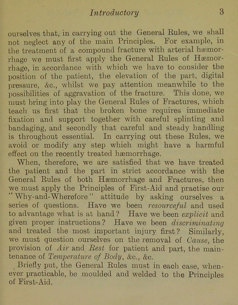 ourselves that, in carrying out the General Eules, we shall not neglect any of the main Principles. For example, in the treatment of a compound fracture witli arterial hiemor- rhage we must first apply the General Eules of Htemor- rhage, in accordance with which we have to consider the position of the patient, the elevation of the part, digital pressure, itc., whilst we pay attention meanwhile to the possibilities of aggravation of the fracture. This done, we must lu’ing into play the General Eules of Fractures, which teacli us first that the broken hone requires immediate fixation and support together with careful splinting and bandaging, and secondly that careful and steady handling is throughout essential. In carrying out these Eules, we avoid or modify any step which might have a harmful effect on the recently treated haemorrhage. When, therefore, we are satisfied that we have treated the patient and the part in strict accordance with the General Eules of both Haemorrhage and Fractures, then we must apply the Principles of First-Aid and practise our Why-and-Wherefore ” attitude by asking ourselves a series of questions. Have we been resourceful and used to advantage what is at hand? Have we been explicit and given proper instructions? Have we been discriminating and treated the most important injury first? Similarly, we must question ourselves on the removal of Cause, the provision of Air and Best for patient and part, the main- tenance of Temperature of Body, &c., &c. Briefly put, the General Eules must in each case, when- ever practicable, be moulded and welded to the Principles of First-Aid.
