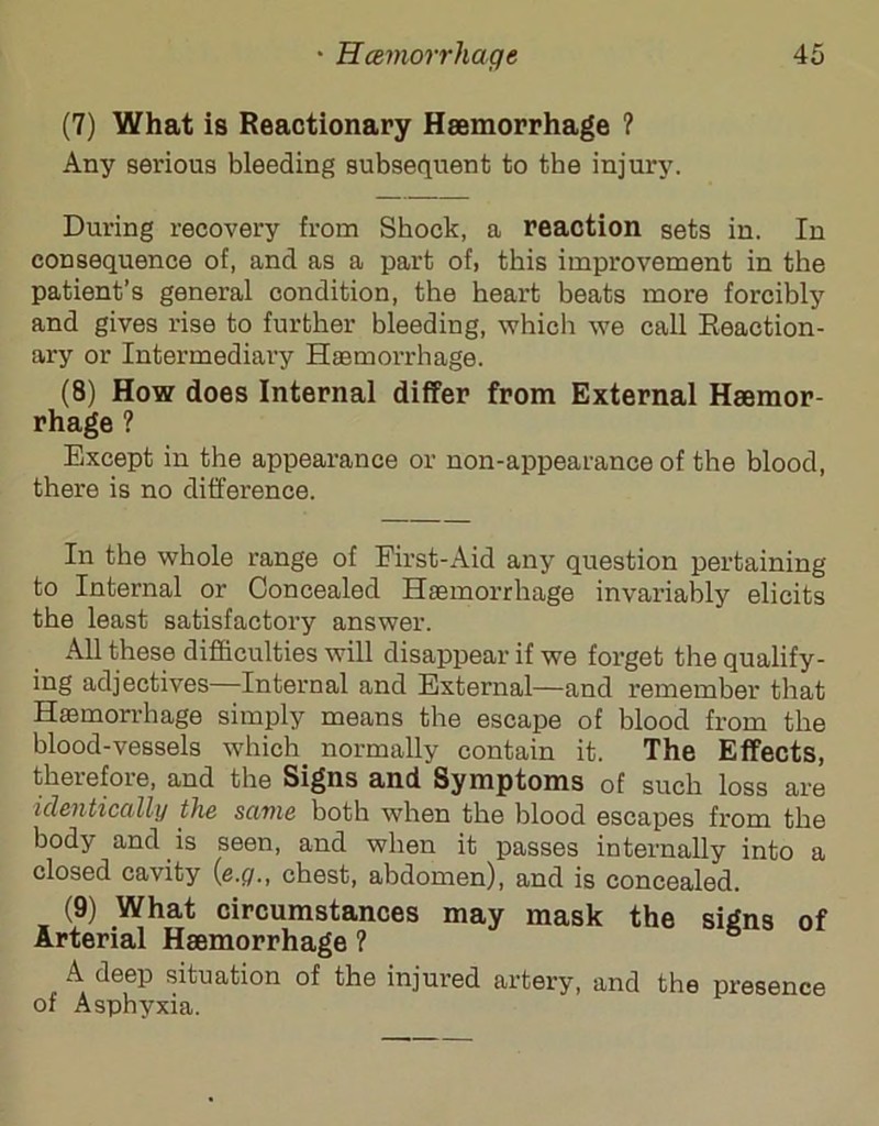 (7) What is Reactionary Haemorrhage ? Any serious bleeding subsequent to tbe injury. During recovery from Shock, a reaction sets in. In consequence of, and as a part of, this improvement in the patient’s general condition, the heart beats more forcibly and gives rise to further bleeding, which we call Reaction- ary or Intermediary Haemorrhage. (8) How does Internal differ from External Hmmor- rhage ? Except in the appearance or non-appearance of the blood, there is no difference. In the whole range of First-Aid any question pertaining to Internal or Concealed Haemorrhage invariably elicits the least satisfactory answer. All these difficulties will disappear if we forget the qualify- ing adjectives—Internal and External—and remember that Haemorrhage simply means the escape of blood from the blood-vessels which normally contain it. The Effects, therefore, and the Signs and Symptoms of such loss are identically the same both when the blood escapes from the body and is seen, and when it passes internally into a closed cavity ifi.Q., chest, abdomen), and is concealed. (9) What circumstances may mask the signs of Arterial Haemorrhage ? A deep situation of the injured artery, and the presence of Asphyxia.