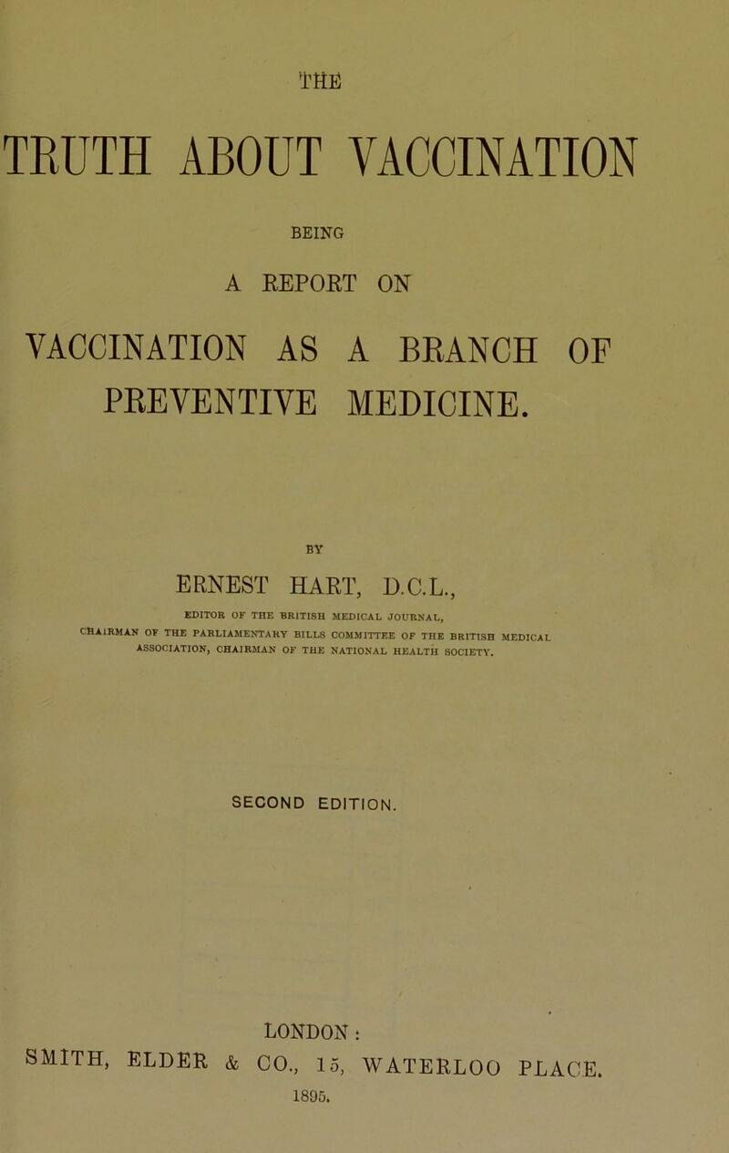 TRUTH ABOUT VACCINATION BEING A REPORT ON VACCINATION AS A BRANCH OF PREVENTIVE MEDICINE. BY ERNEST HART, D.C.L., EDITOR OF THE BRITISH MEDICAL JOURNAL, CHAIRMAN OF THE PARLIAMENTARY BILLS COMMITTEE OF THE BRITISH MEDICAL ASSOCIATION, CHAIRMAN OF THE NATIONAL HEALTH SOCIETY. SECOND EDITION. LONDON: SMITH, ELDER & CO., 15, WATERLOO PLACE.