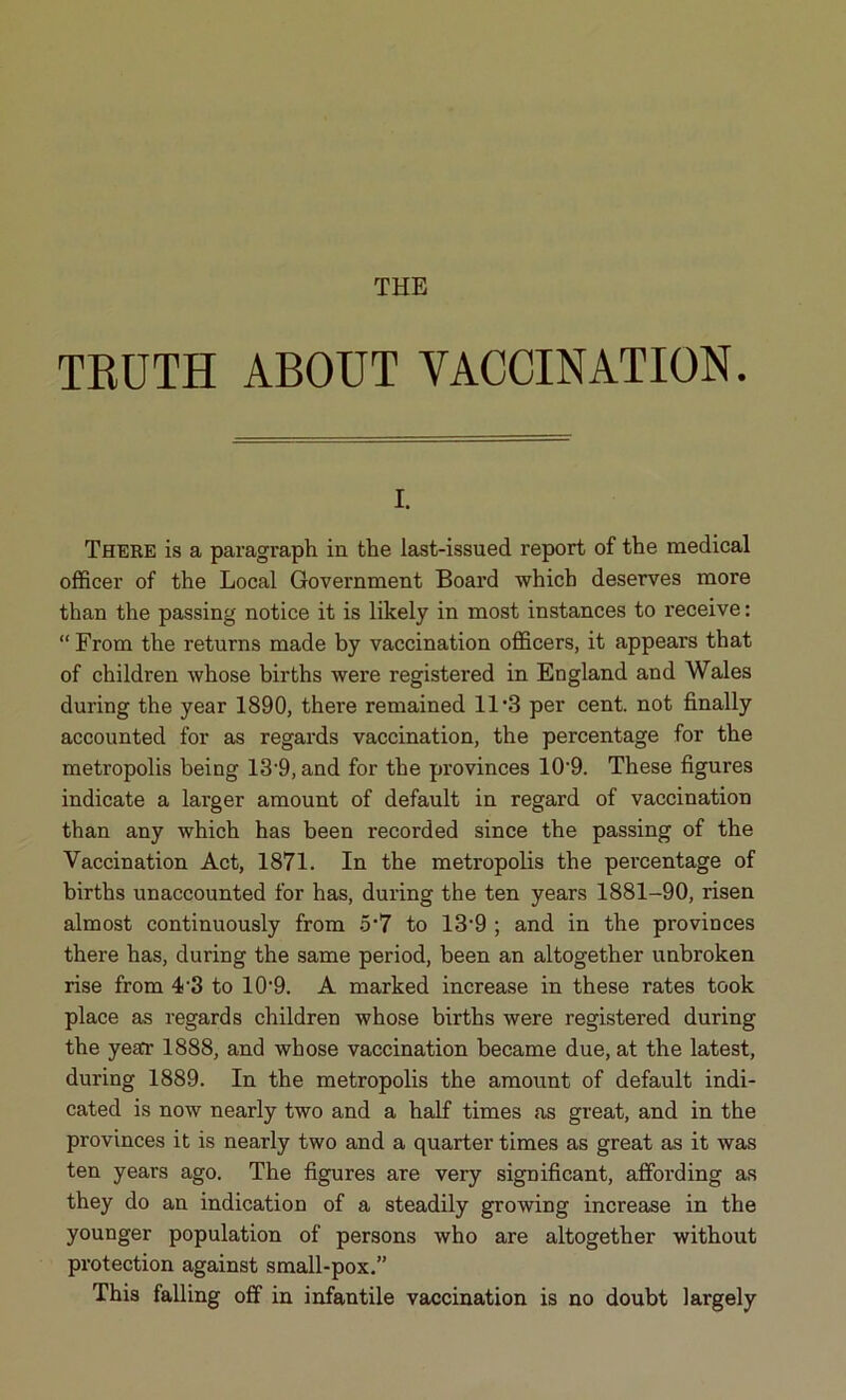 THE TRUTH ABOUT VACCINATION. I. There is a paragraph in the last-issued report of the medical officer of the Local Government Board which deserves more than the passing notice it is likely in most instances to receive: “From the returns made by vaccination officers, it appeal’s that of children whose births were registered in England and Wales during the year 1890, there remained 11’3 per cent, not finally accounted for as regards vaccination, the percentage for the metropolis being 13’9, and for the provinces 10’9. These figures indicate a larger amount of default in regard of vaccination than any which has been recorded since the passing of the Vaccination Act, 1871. In the metropolis the percentage of births unaccounted for has, during the ten years 1881-90, risen almost continuously from 5’7 to 13’9 ; and in the provinces there has, during the same period, been an altogether unbroken rise from 4-3 to 10’9. A marked increase in these rates took place as regards children whose births were registered during the yea* 1888, and whose vaccination became due, at the latest, during 1889. In the metropolis the amount of default indi- cated is now nearly two and a half times as great, and in the provinces it is nearly two and a quarter times as great as it was ten years ago. The figures are very significant, affording as they do an indication of a steadily growing increase in the younger population of persons who are altogether without protection against small-pox.” This falling off in infantile vaccination is no doubt largely