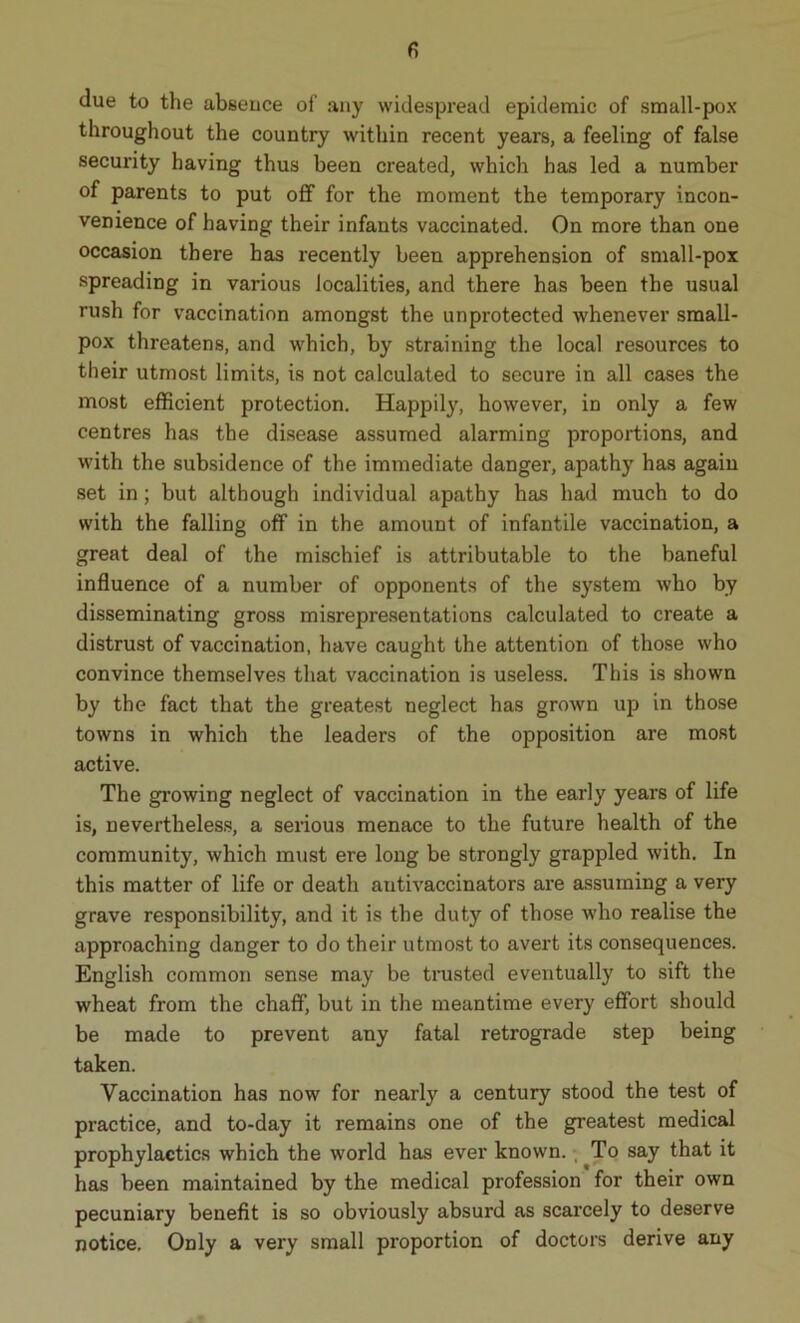 due to the absence of any widespread epidemic of small-pox throughout the country within recent years, a feeling of false security having thus been created, which has led a number of parents to put off for the moment the temporary incon- venience of having their infants vaccinated. On more than one occasion there has recently been apprehension of small-pox spreading in various localities, and there has been tbe usual rush for vaccination amongst the unprotected whenever small- pox threatens, and which, by straining the local resources to their utmost limits, is not calculated to secure in all cases the most efficient protection. Happily, however, in only a few centres has the disease assumed alarming proportions, and with the subsidence of the immediate danger, apathy has again set in; but although individual apathy has had much to do with the falling off in the amount of infantile vaccination, a great deal of the mischief is attributable to the baneful influence of a number of opponents of the system who by disseminating gross misrepresentations calculated to create a distrust of vaccination, have caught the attention of those who convince themselves that vaccination is useless. This is shown by the fact that the greatest neglect has grown up in those towns in which the leaders of the opposition are most active. The growing neglect of vaccination in the early years of life is, nevertheless, a serious menace to the future health of the community, which must ere long be strongly grappled with. In this matter of life or death antivaccinators are assuming a very grave responsibility, and it is the duty of those who realise the approaching danger to do their utmost to avert its consequences. English common sense may be trusted eventually to sift the wheat from the chaff, but in the meantime every effort should be made to prevent any fatal retrograde step being taken. Vaccination has now for nearly a century stood the test of practice, and to-day it remains one of the greatest medical prophylactics which the world has ever known. , To say that it has been maintained by the medical profession for their own pecuniary benefit is so obviously absurd as scarcely to deserve notice. Only a very small proportion of doctors derive any