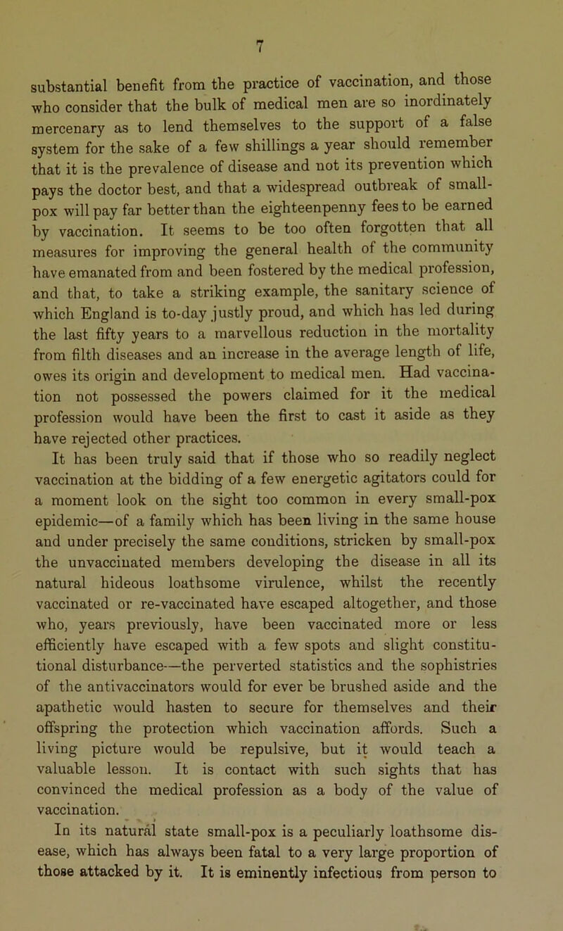 substantial benefit from the practice of vaccination, and those who consider that the bulk of medical men are so inordinately mercenary as to lend themselves to the support of a false system for the sake of a few shillings a year should lemember that it is the prevalence of disease and not its prevention which pays the doctor best, and that a widespread outbreak of small- pox will pay far better than the eighteenpenny fees to be earned by vaccination. It seems to be too often forgotten that all measures for improving the general health of the community have emanated from and been fostered by the medical profession, and that, to take a striking example, the sanitary science of which England is to-day justly proud, and which has led during the last fifty years to a marvellous reduction in the mortality from filth diseases and an increase in the average length of life, owes its origin and development to medical men. Had vaccina- tion not possessed the powers claimed for it the medical profession would have been the first to cast it aside as they have rejected other practices. It has been truly said that if those who so readily neglect vaccination at the bidding of a few energetic agitators could for a moment look on the sight too common in every small-pox epidemic—of a family which has been living in the same house and under precisely the same conditions, stricken by small-pox the unvaccinated members developing the disease in all its natural hideous loathsome virulence, whilst the recently vaccinated or re-vaccinated have escaped altogether, and those who, years previously, have been vaccinated more or less efficiently have escaped with a few spots and slight constitu- tional disturbance—the perverted statistics and the sophistries of the antivaccinators would for ever be brushed aside and the apathetic would hasten to secure for themselves and their offspring the protection which vaccination affords. Such a living picture would be repulsive, but it would teach a valuable lesson. It is contact with such sights that has convinced the medical profession as a body of the value of vaccination. • x i In its natural state small-pox is a peculiarly loathsome dis- ease, which has always been fatal to a very large proportion of those attacked by it. It is eminently infectious from person to